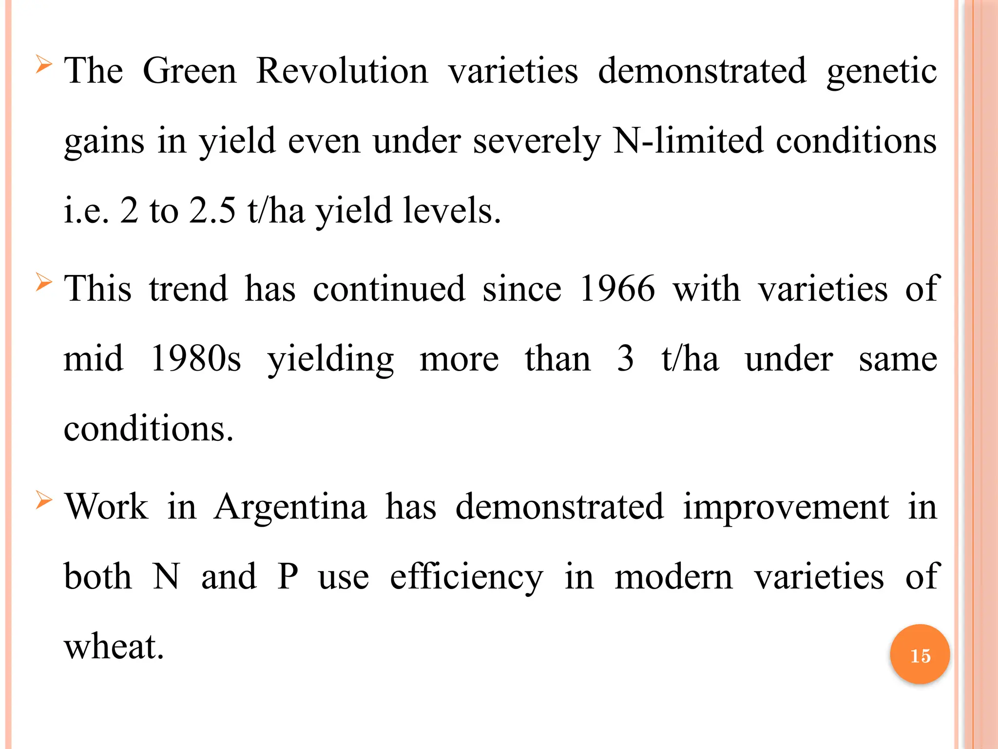 The Green Revolution varieties demonstrated genetic
gains in yield even under severely N-limited conditions
i.e. 2 to 2.5 t/ha yield levels.
 This trend has continued since 1966 with varieties of
mid 1980s yielding more than 3 t/ha under same
conditions.
 Work in Argentina has demonstrated improvement in
both N and P use efficiency in modern varieties of
wheat. 15
 