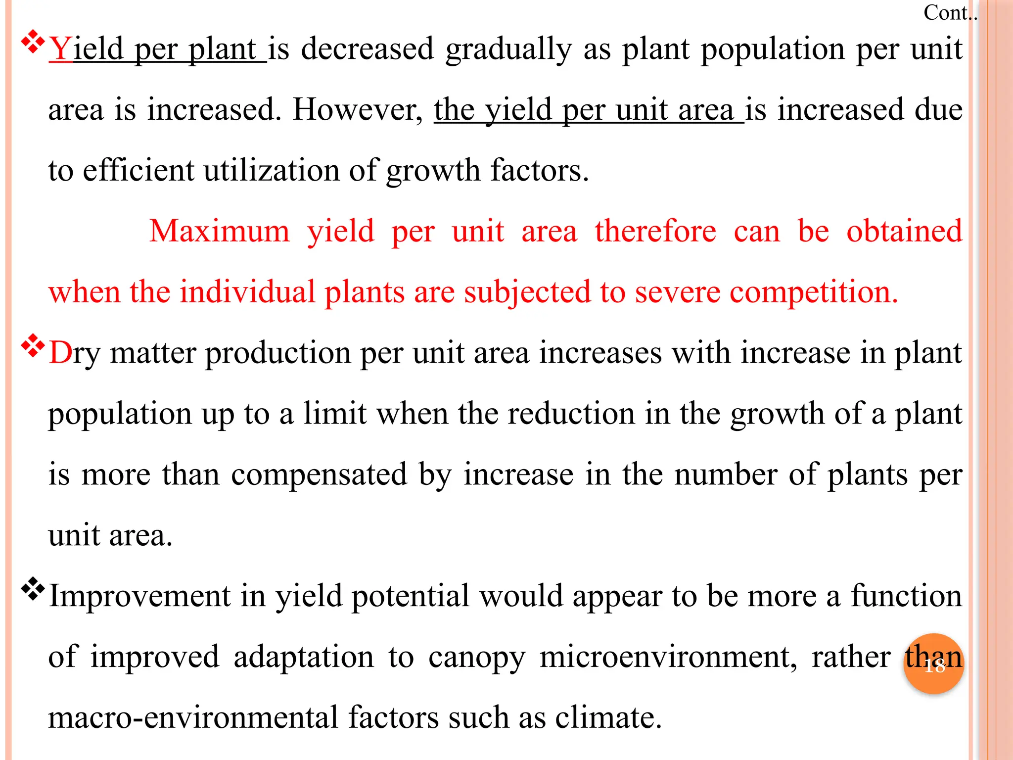 Cont..
Yield per plant is decreased gradually as plant population per unit
area is increased. However, the yield per unit area is increased due
to efficient utilization of growth factors.
Maximum yield per unit area therefore can be obtained
when the individual plants are subjected to severe competition.
Dry matter production per unit area increases with increase in plant
population up to a limit when the reduction in the growth of a plant
is more than compensated by increase in the number of plants per
unit area.
Improvement in yield potential would appear to be more a function
of improved adaptation to canopy microenvironment, rather than
macro-environmental factors such as climate.
18
 