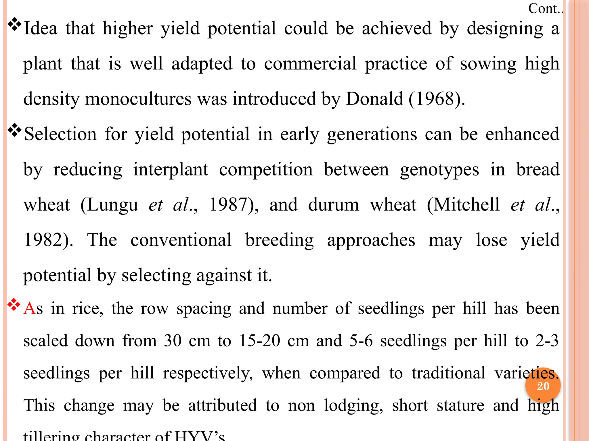 Idea that higher yield potential could be achieved by designing a
plant that is well adapted to commercial practice of sowing high
density monocultures was introduced by Donald (1968).
Selection for yield potential in early generations can be enhanced
by reducing interplant competition between genotypes in bread
wheat (Lungu et al., 1987), and durum wheat (Mitchell et al.,
1982). The conventional breeding approaches may lose yield
potential by selecting against it.
As in rice, the row spacing and number of seedlings per hill has been
scaled down from 30 cm to 15-20 cm and 5-6 seedlings per hill to 2-3
seedlings per hill respectively, when compared to traditional varieties.
This change may be attributed to non lodging, short stature and high
Cont..
20
 