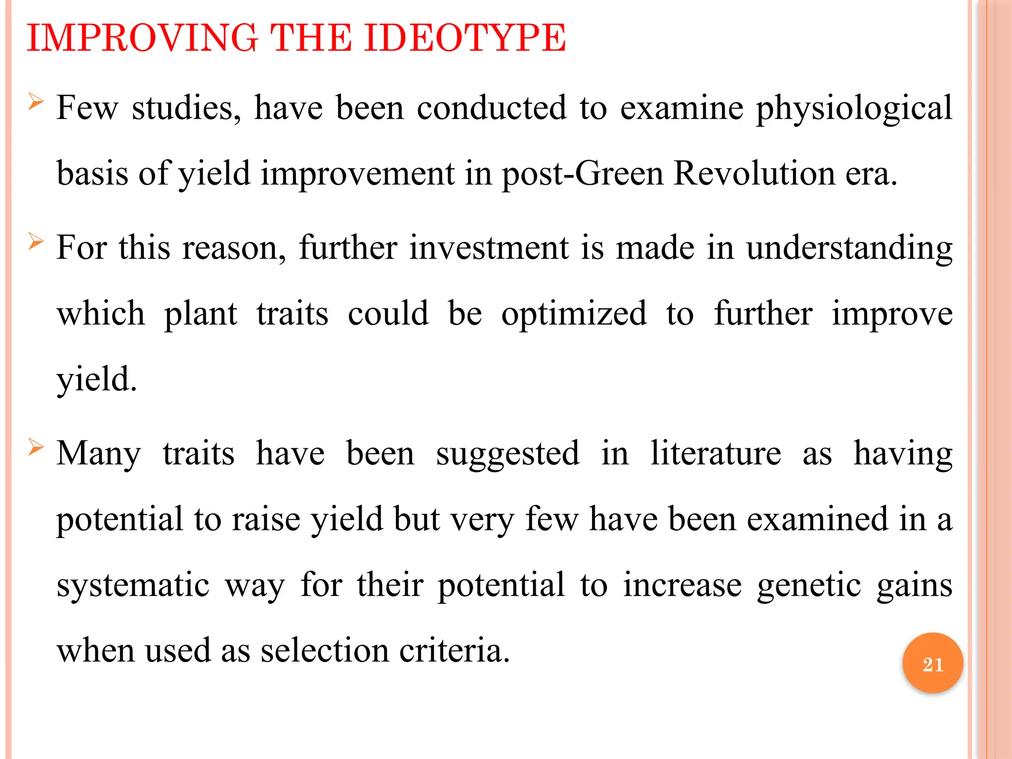 IMPROVING THE IDEOTYPE
 Few studies, have been conducted to examine physiological
basis of yield improvement in post-Green Revolution era.
 For this reason, further investment is made in understanding
which plant traits could be optimized to further improve
yield.
 Many traits have been suggested in literature as having
potential to raise yield but very few have been examined in a
systematic way for their potential to increase genetic gains
when used as selection criteria. 21
 