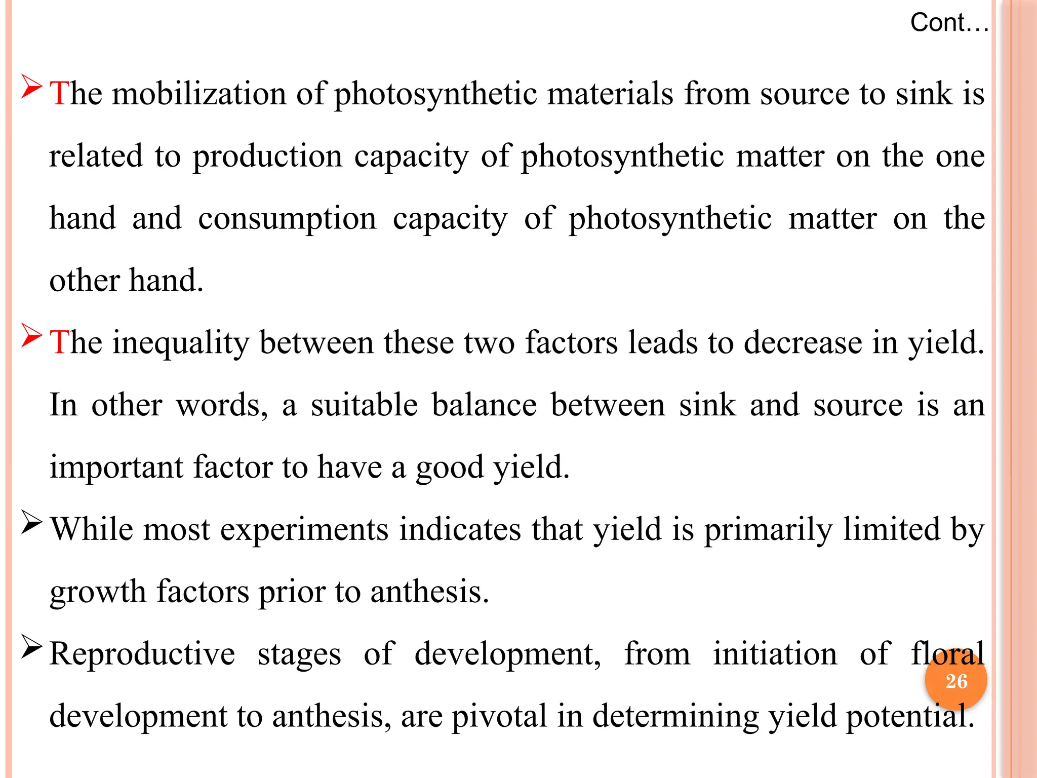 The mobilization of photosynthetic materials from source to sink is
related to production capacity of photosynthetic matter on the one
hand and consumption capacity of photosynthetic matter on the
other hand.
The inequality between these two factors leads to decrease in yield.
In other words, a suitable balance between sink and source is an
important factor to have a good yield.
While most experiments indicates that yield is primarily limited by
growth factors prior to anthesis.
Reproductive stages of development, from initiation of floral
development to anthesis, are pivotal in determining yield potential.
Cont…
26
 