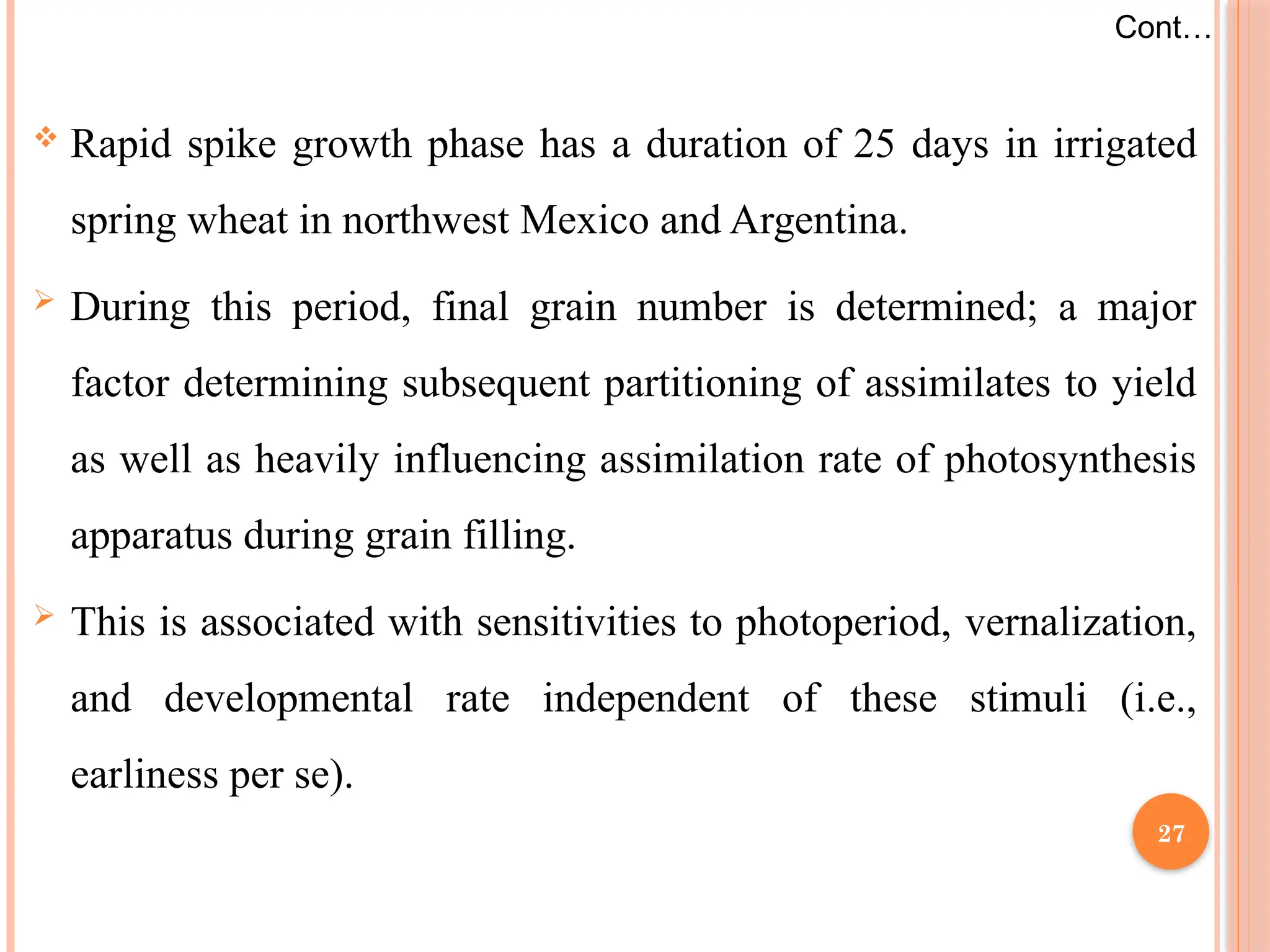  Rapid spike growth phase has a duration of 25 days in irrigated
spring wheat in northwest Mexico and Argentina.
 During this period, final grain number is determined; a major
factor determining subsequent partitioning of assimilates to yield
as well as heavily influencing assimilation rate of photosynthesis
apparatus during grain filling.
 This is associated with sensitivities to photoperiod, vernalization,
and developmental rate independent of these stimuli (i.e.,
earliness per se).
Cont…
27
 