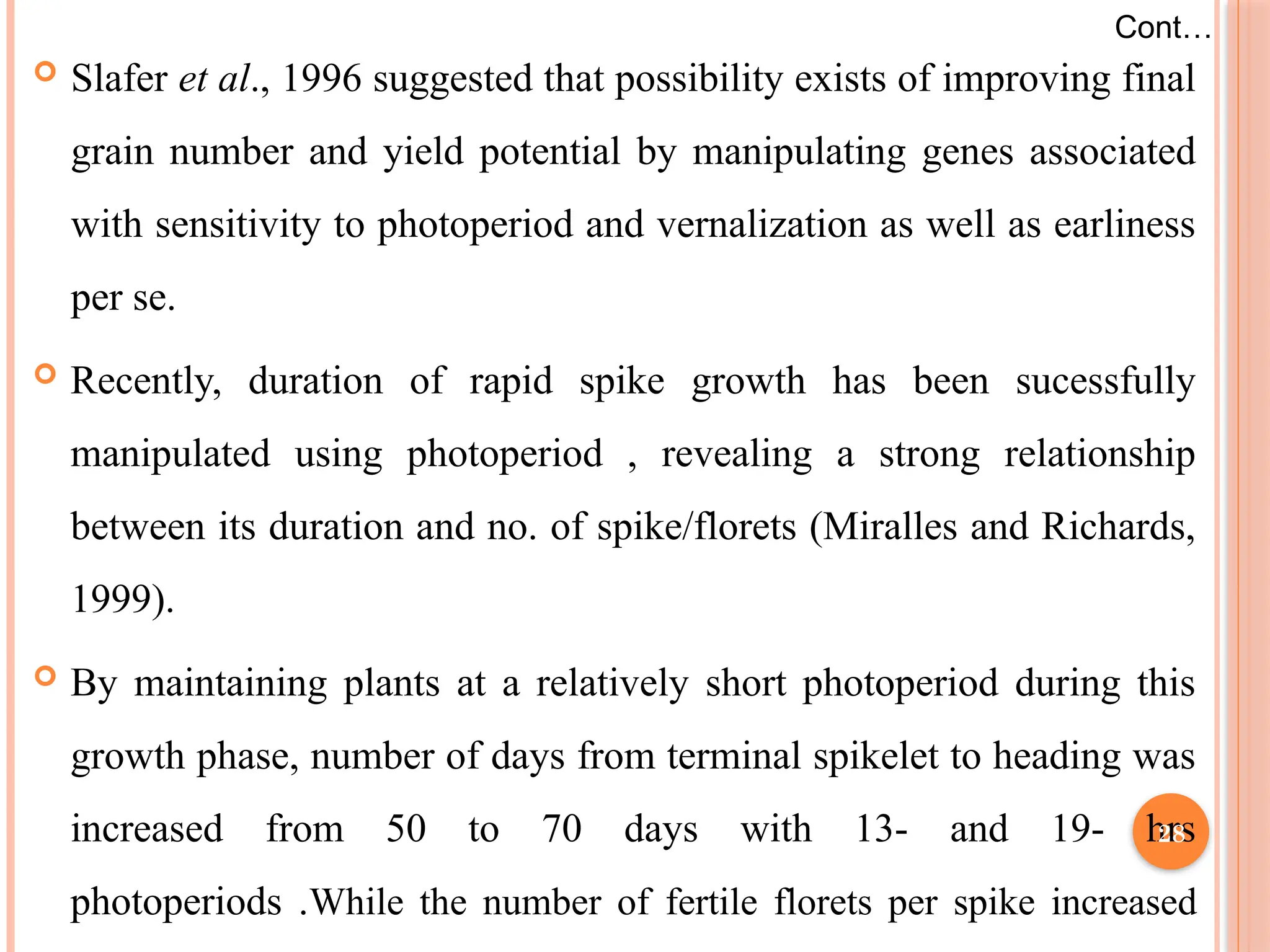  Slafer et al., 1996 suggested that possibility exists of improving final
grain number and yield potential by manipulating genes associated
with sensitivity to photoperiod and vernalization as well as earliness
per se.
 Recently, duration of rapid spike growth has been sucessfully
manipulated using photoperiod , revealing a strong relationship
between its duration and no. of spike/florets (Miralles and Richards,
1999).
 By maintaining plants at a relatively short photoperiod during this
growth phase, number of days from terminal spikelet to heading was
increased from 50 to 70 days with 13- and 19- hrs
photoperiods .While the number of fertile florets per spike increased
Cont…
28
 