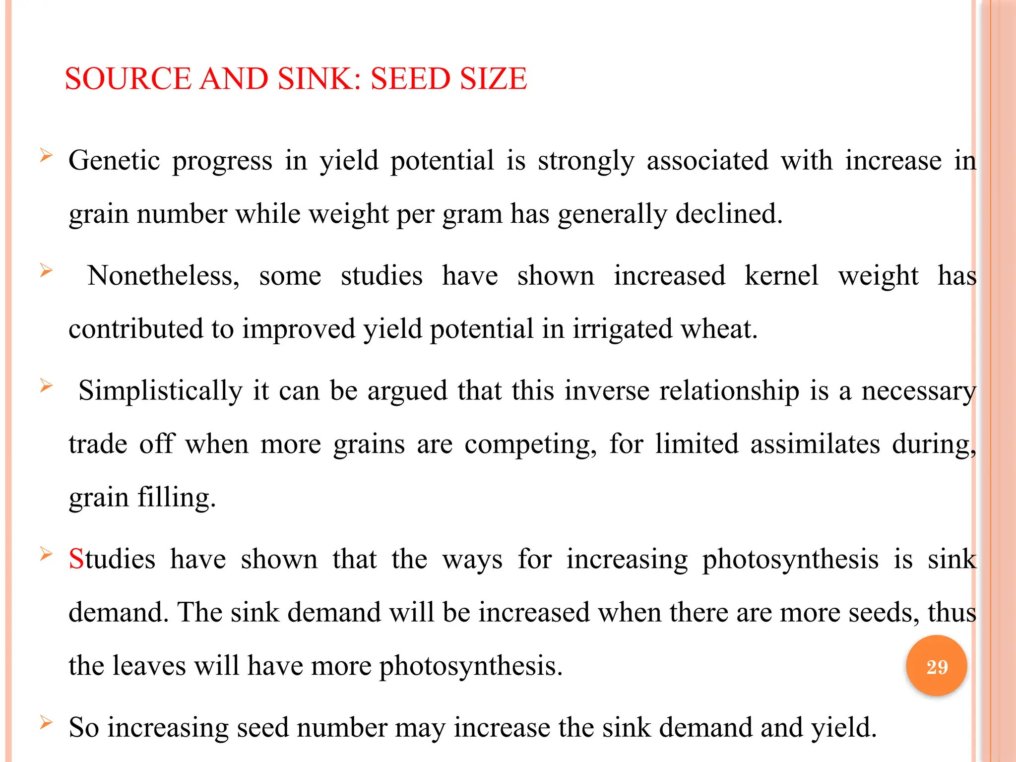 SOURCE AND SINK: SEED SIZE
 Genetic progress in yield potential is strongly associated with increase in
grain number while weight per gram has generally declined.
 Nonetheless, some studies have shown increased kernel weight has
contributed to improved yield potential in irrigated wheat.
 Simplistically it can be argued that this inverse relationship is a necessary
trade off when more grains are competing, for limited assimilates during,
grain filling.
 Studies have shown that the ways for increasing photosynthesis is sink
demand. The sink demand will be increased when there are more seeds, thus
the leaves will have more photosynthesis.
 So increasing seed number may increase the sink demand and yield.
29
 