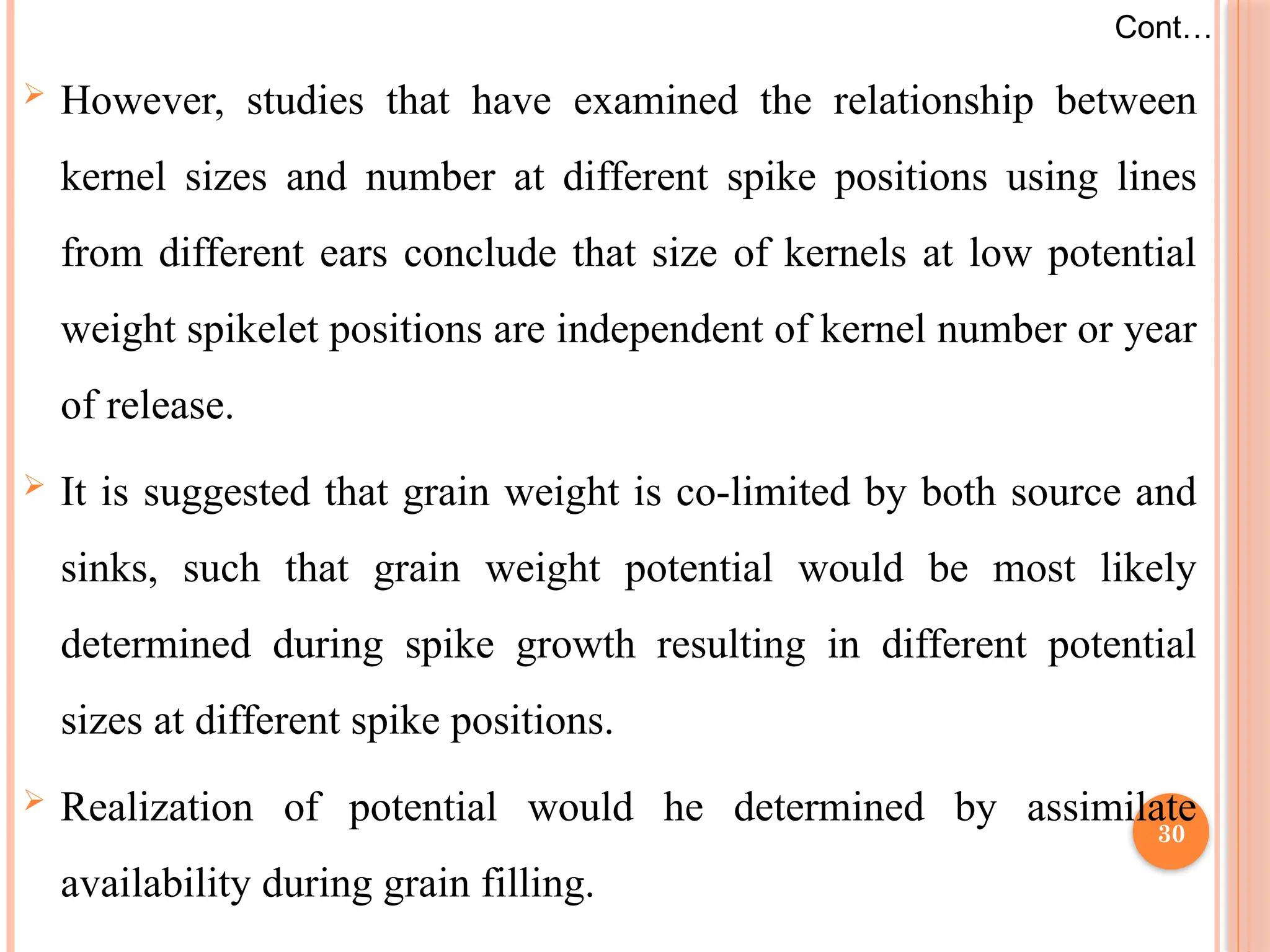  However, studies that have examined the relationship between
kernel sizes and number at different spike positions using lines
from different ears conclude that size of kernels at low potential
weight spikelet positions are independent of kernel number or year
of release.
 It is suggested that grain weight is co-limited by both source and
sinks, such that grain weight potential would be most likely
determined during spike growth resulting in different potential
sizes at different spike positions.
 Realization of potential would he determined by assimilate
availability during grain filling.
Cont…
30
 