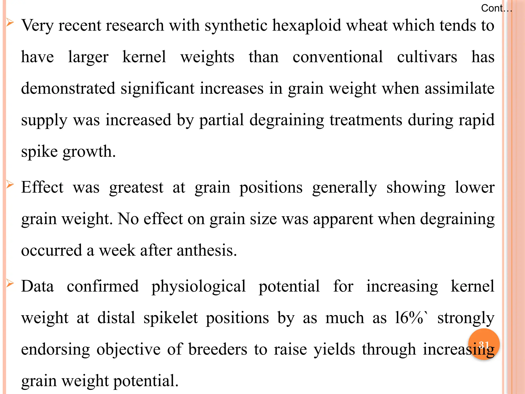  Very recent research with synthetic hexaploid wheat which tends to
have larger kernel weights than conventional cultivars has
demonstrated significant increases in grain weight when assimilate
supply was increased by partial degraining treatments during rapid
spike growth.
 Effect was greatest at grain positions generally showing lower
grain weight. No effect on grain size was apparent when degraining
occurred a week after anthesis.
 Data confirmed physiological potential for increasing kernel
weight at distal spikelet positions by as much as l6%` strongly
endorsing objective of breeders to raise yields through increasing
grain weight potential.
Cont…
31
 