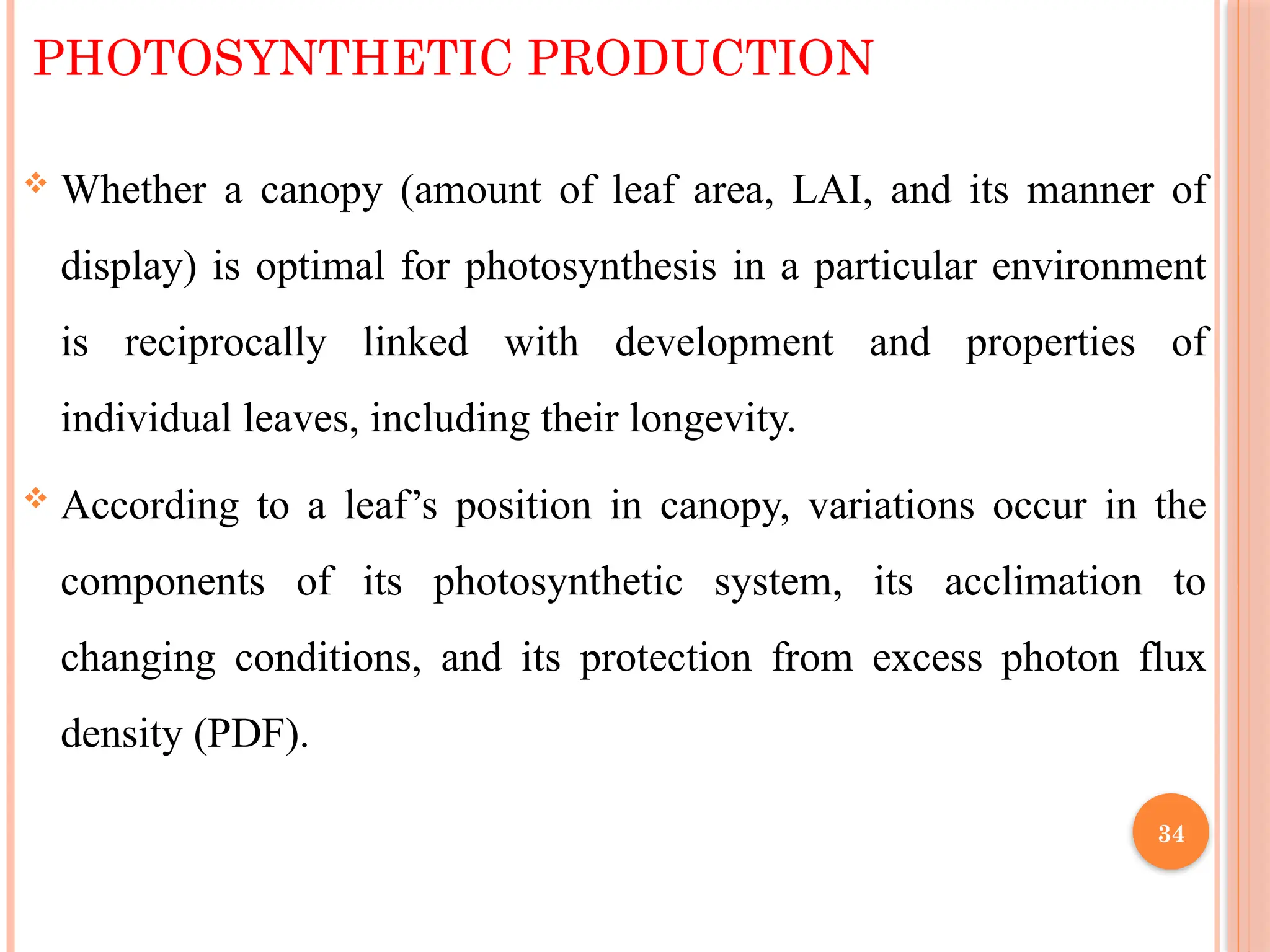 PHOTOSYNTHETIC PRODUCTION
 Whether a canopy (amount of leaf area, LAI, and its manner of
display) is optimal for photosynthesis in a particular environment
is reciprocally linked with development and properties of
individual leaves, including their longevity.
 According to a leaf’s position in canopy, variations occur in the
components of its photosynthetic system, its acclimation to
changing conditions, and its protection from excess photon flux
density (PDF).
34
 