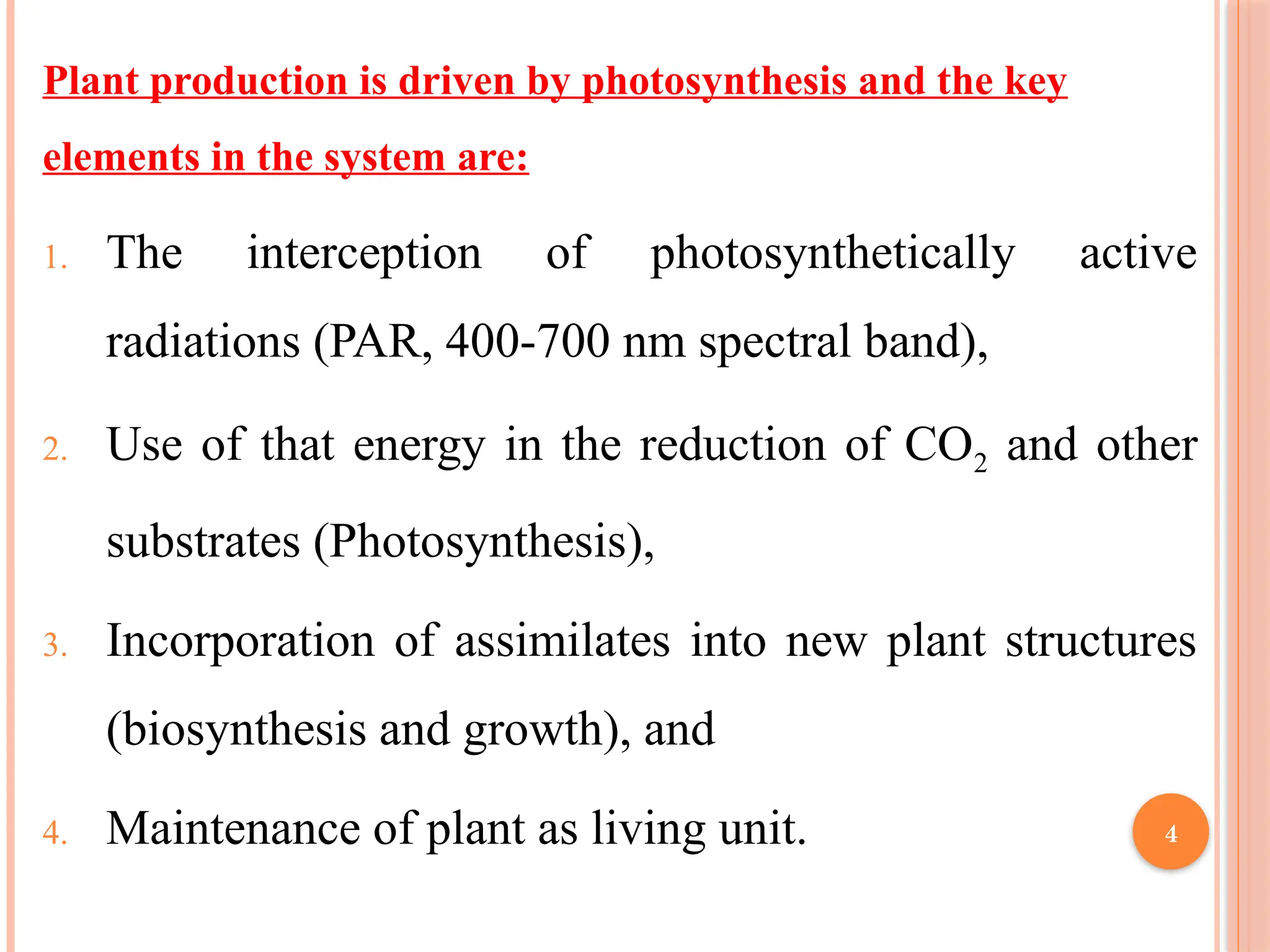 Plant production is driven by photosynthesis and the key
elements in the system are:
1. The interception of photosynthetically active
radiations (PAR, 400-700 nm spectral band),
2. Use of that energy in the reduction of CO2 and other
substrates (Photosynthesis),
3. Incorporation of assimilates into new plant structures
(biosynthesis and growth), and
4. Maintenance of plant as living unit. 4
 