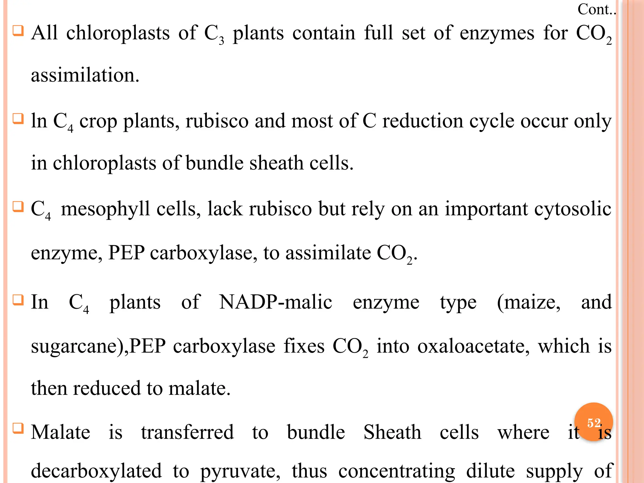  All chloroplasts of C3 plants contain full set of enzymes for CO2
assimilation.
 ln C4 crop plants, rubisco and most of C reduction cycle occur only
in chloroplasts of bundle sheath cells.
 C4 mesophyll cells, lack rubisco but rely on an important cytosolic
enzyme, PEP carboxylase, to assimilate CO2.
 In C4 plants of NADP-malic enzyme type (maize, and
sugarcane),PEP carboxylase fixes CO2 into oxaloacetate, which is
then reduced to malate.
 Malate is transferred to bundle Sheath cells where it is
decarboxylated to pyruvate, thus concentrating dilute supply of
Cont..
52
 