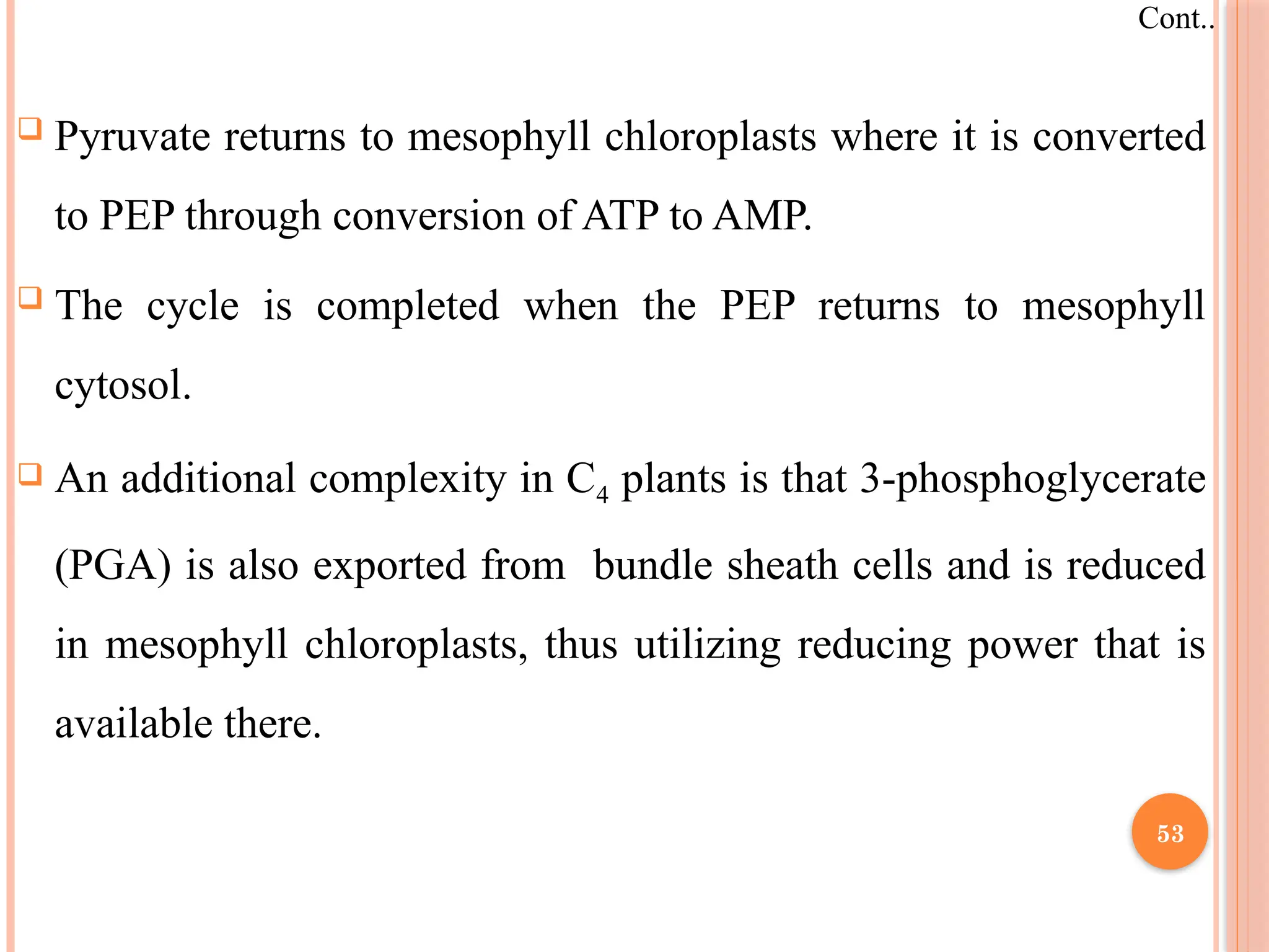  Pyruvate returns to mesophyll chloroplasts where it is converted
to PEP through conversion of ATP to AMP.
 The cycle is completed when the PEP returns to mesophyll
cytosol.
 An additional complexity in C4 plants is that 3-phosphoglycerate
(PGA) is also exported from bundle sheath cells and is reduced
in mesophyll chloroplasts, thus utilizing reducing power that is
available there.
Cont..
53
 