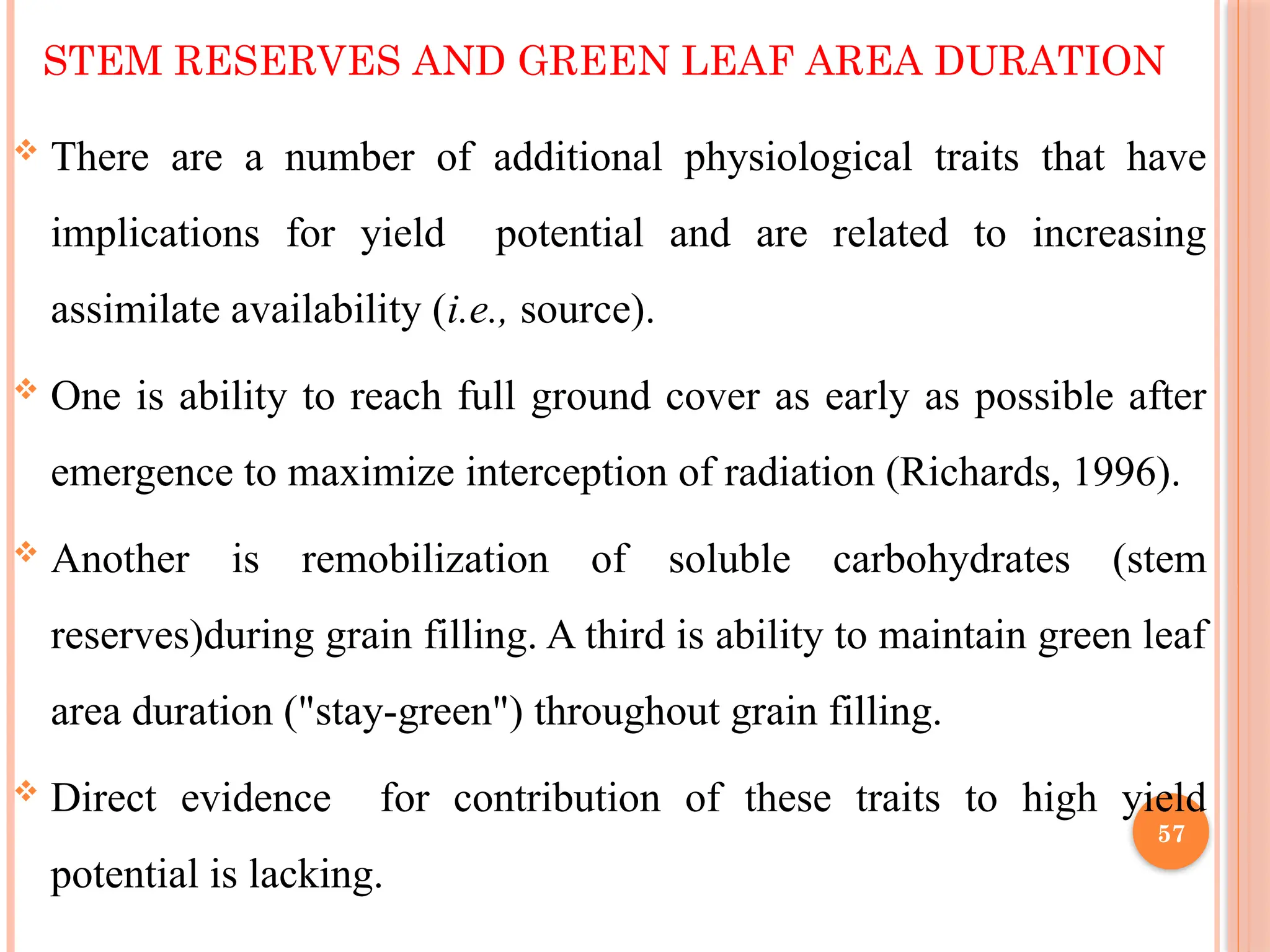 STEM RESERVES AND GREEN LEAF AREA DURATION
 There are a number of additional physiological traits that have
implications for yield potential and are related to increasing
assimilate availability (i.e., source).
 One is ability to reach full ground cover as early as possible after
emergence to maximize interception of radiation (Richards, 1996).
 Another is remobilization of soluble carbohydrates (stem
reserves)during grain filling. A third is ability to maintain green leaf
area duration ("stay-green") throughout grain filling.
 Direct evidence for contribution of these traits to high yield
potential is lacking.
57
 