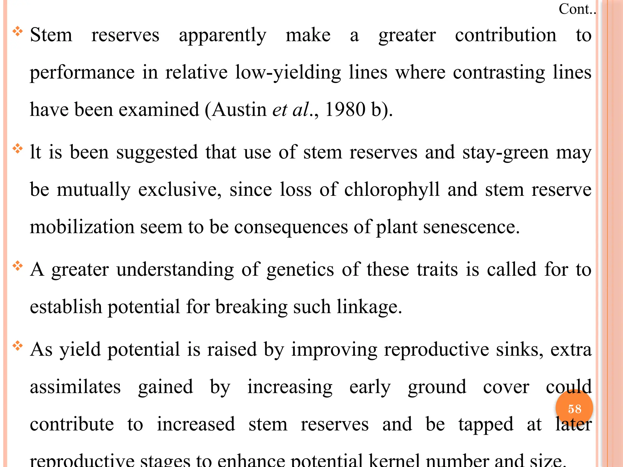  Stem reserves apparently make a greater contribution to
performance in relative low-yielding lines where contrasting lines
have been examined (Austin et al., 1980 b).
 lt is been suggested that use of stem reserves and stay-green may
be mutually exclusive, since loss of chlorophyll and stem reserve
mobilization seem to be consequences of plant senescence.
 A greater understanding of genetics of these traits is called for to
establish potential for breaking such linkage.
 As yield potential is raised by improving reproductive sinks, extra
assimilates gained by increasing early ground cover could
contribute to increased stem reserves and be tapped at later
Cont..
58
 