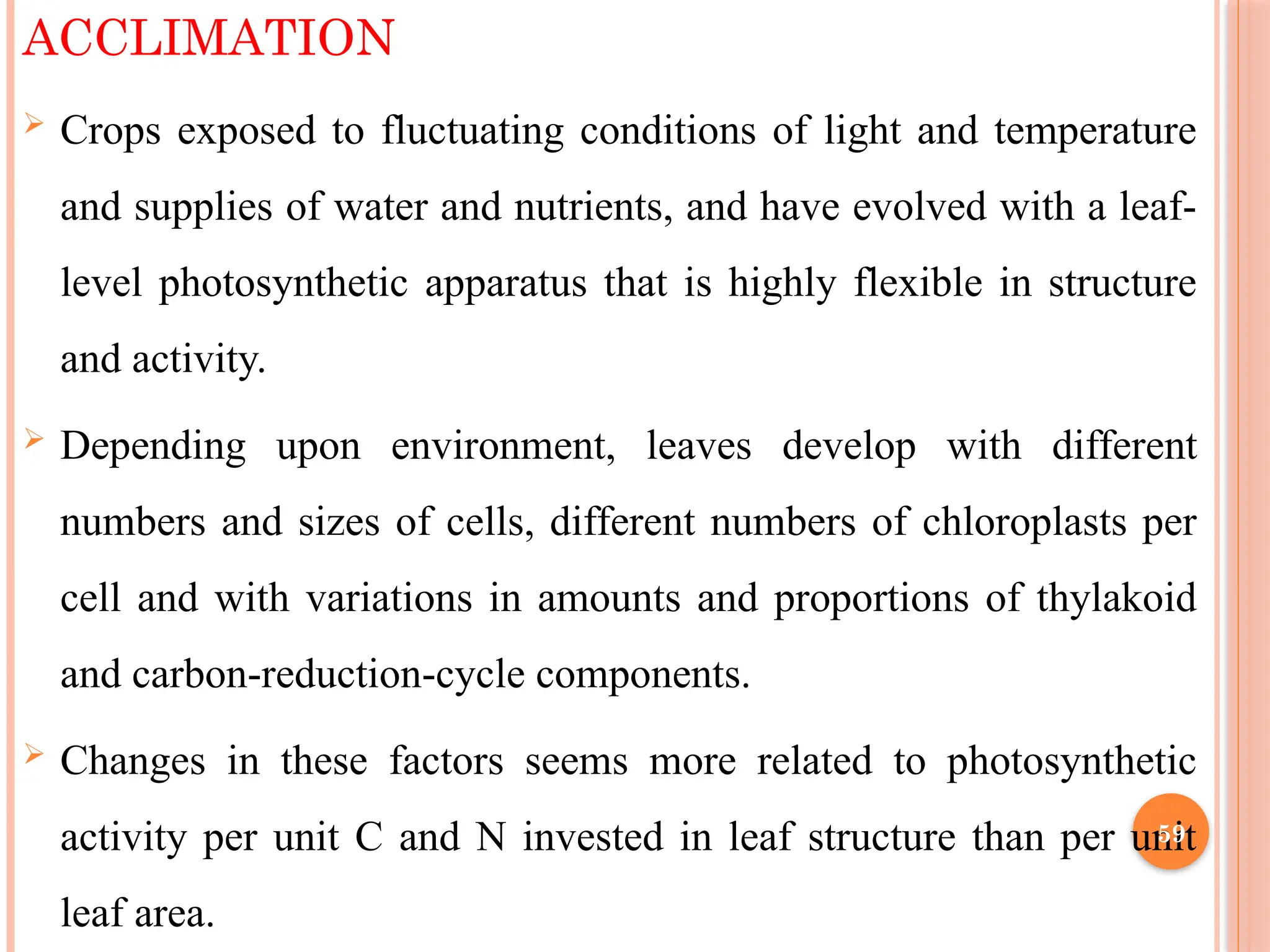 ACCLIMATION
 Crops exposed to fluctuating conditions of light and temperature
and supplies of water and nutrients, and have evolved with a leaf-
level photosynthetic apparatus that is highly flexible in structure
and activity.
 Depending upon environment, leaves develop with different
numbers and sizes of cells, different numbers of chloroplasts per
cell and with variations in amounts and proportions of thylakoid
and carbon-reduction-cycle components.
 Changes in these factors seems more related to photosynthetic
activity per unit C and N invested in leaf structure than per unit
leaf area.
59
 