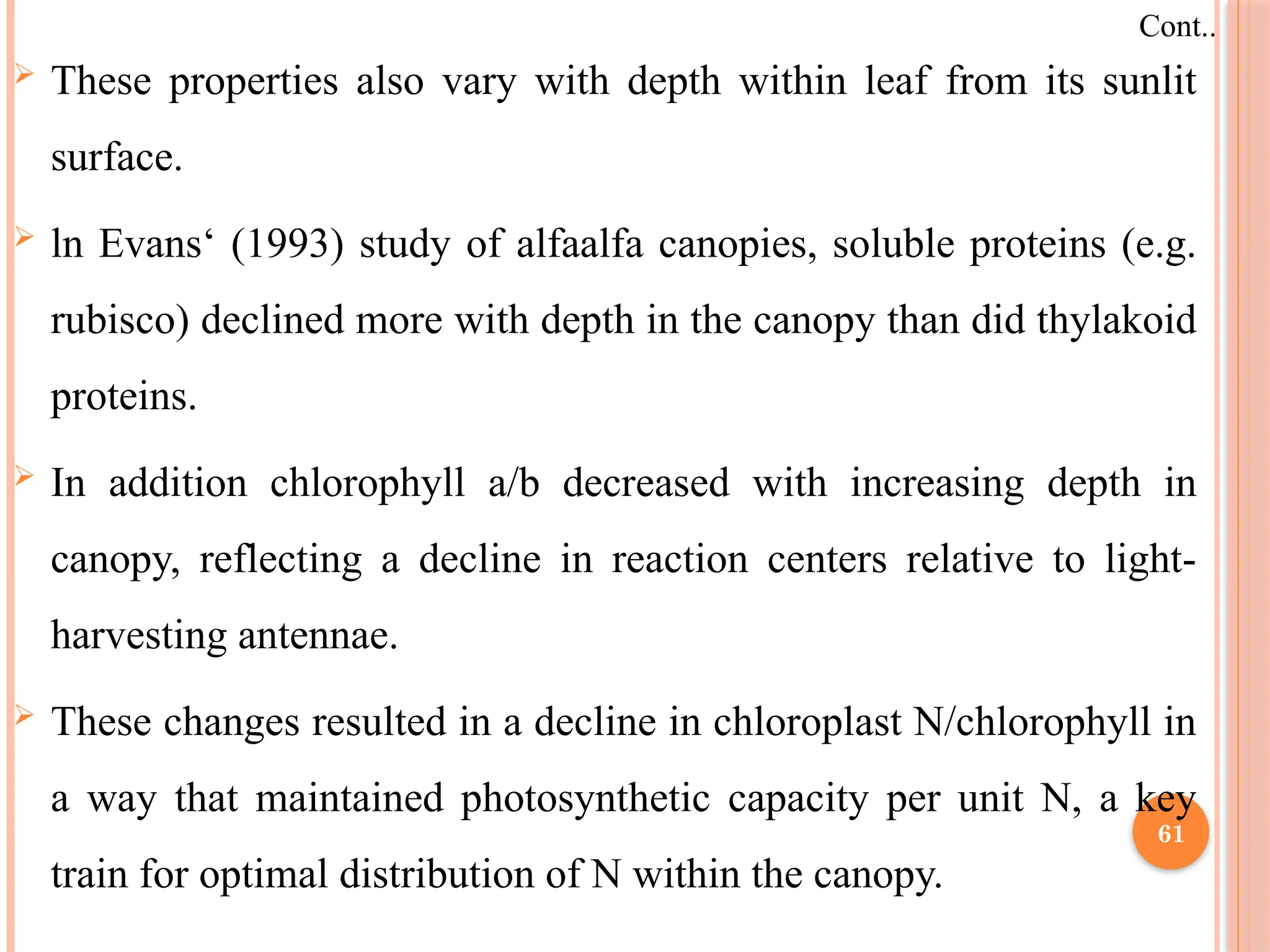 These properties also vary with depth within leaf from its sunlit
surface.
 ln Evans‘ (1993) study of alfaalfa canopies, soluble proteins (e.g.
rubisco) declined more with depth in the canopy than did thylakoid
proteins.
 In addition chlorophyll a/b decreased with increasing depth in
canopy, reflecting a decline in reaction centers relative to light-
harvesting antennae.
 These changes resulted in a decline in chloroplast N/chlorophyll in
a way that maintained photosynthetic capacity per unit N, a key
train for optimal distribution of N within the canopy.
Cont..
61
 