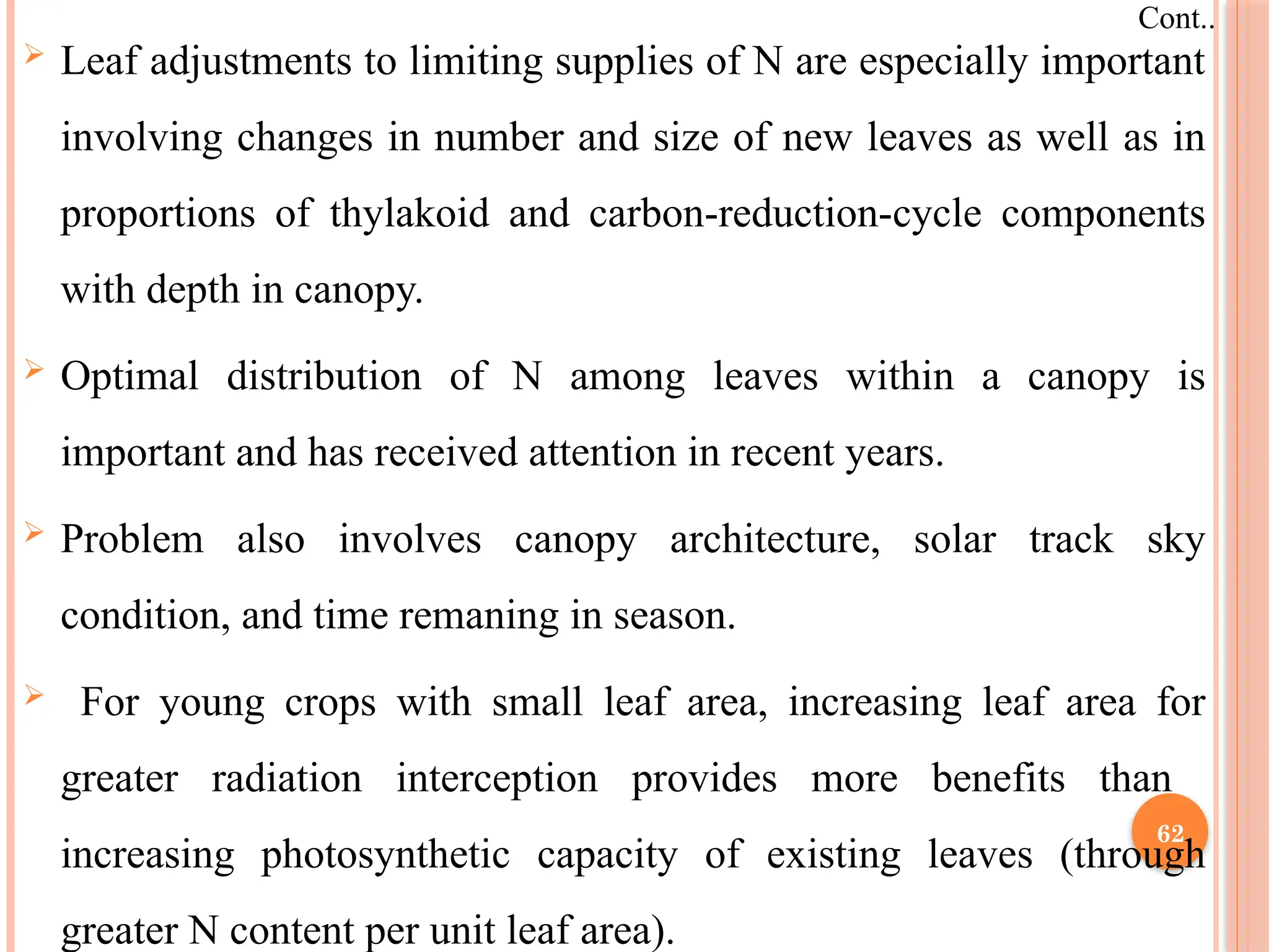  Leaf adjustments to limiting supplies of N are especially important
involving changes in number and size of new leaves as well as in
proportions of thylakoid and carbon-reduction-cycle components
with depth in canopy.
 Optimal distribution of N among leaves within a canopy is
important and has received attention in recent years.
 Problem also involves canopy architecture, solar track sky
condition, and time remaning in season.
 For young crops with small leaf area, increasing leaf area for
greater radiation interception provides more benefits than
increasing photosynthetic capacity of existing leaves (through
greater N content per unit leaf area).
Cont..
62
 