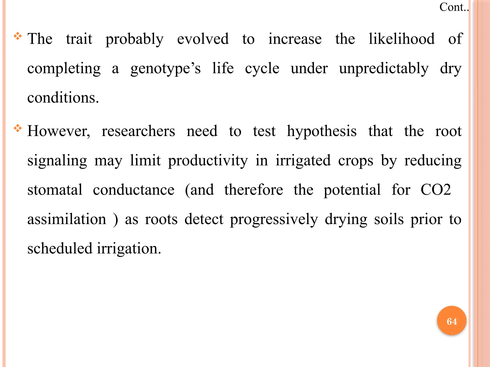  The trait probably evolved to increase the likelihood of
completing a genotype’s life cycle under unpredictably dry
conditions.
 However, researchers need to test hypothesis that the root
signaling may limit productivity in irrigated crops by reducing
stomatal conductance (and therefore the potential for CO2
assimilation ) as roots detect progressively drying soils prior to
scheduled irrigation.
Cont..
64
 