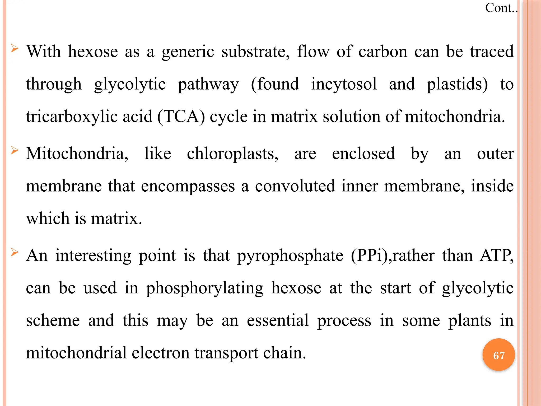  With hexose as a generic substrate, flow of carbon can be traced
through glycolytic pathway (found incytosol and plastids) to
tricarboxylic acid (TCA) cycle in matrix solution of mitochondria.
 Mitochondria, like chloroplasts, are enclosed by an outer
membrane that encompasses a convoluted inner membrane, inside
which is matrix.
 An interesting point is that pyrophosphate (PPi),rather than ATP,
can be used in phosphorylating hexose at the start of glycolytic
scheme and this may be an essential process in some plants in
mitochondrial electron transport chain.
Cont..
67
 
