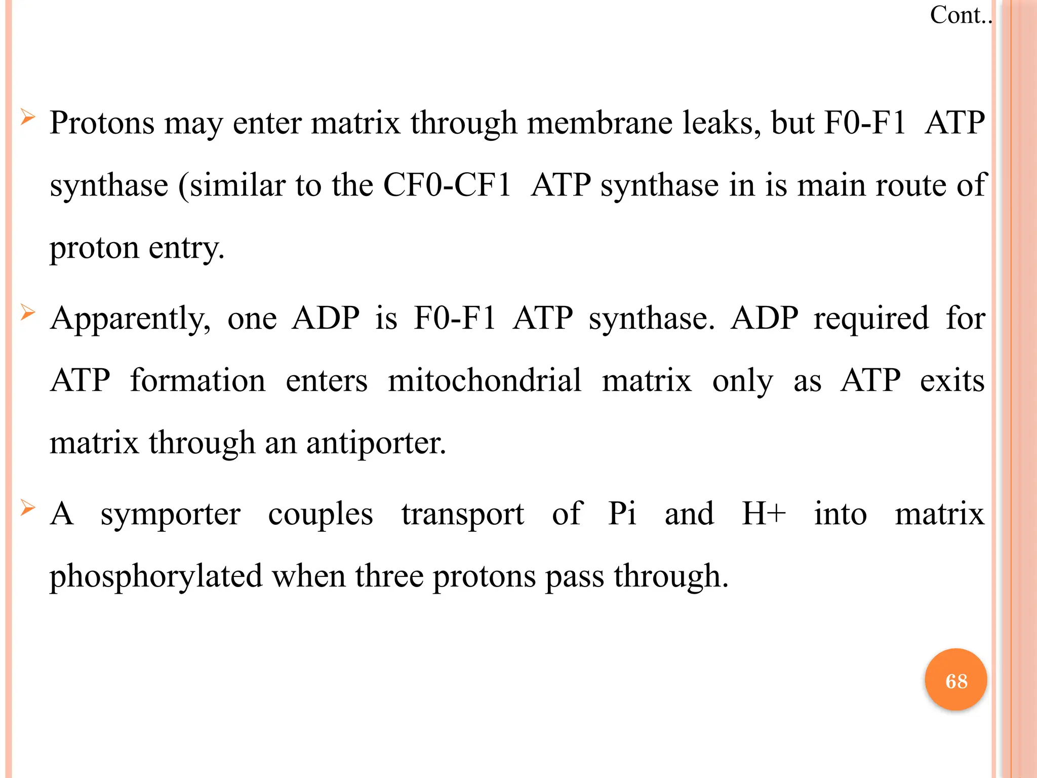  Protons may enter matrix through membrane leaks, but F0-F1 ATP
synthase (similar to the CF0-CF1 ATP synthase in is main route of
proton entry.
 Apparently, one ADP is F0-F1 ATP synthase. ADP required for
ATP formation enters mitochondrial matrix only as ATP exits
matrix through an antiporter.
 A symporter couples transport of Pi and H+ into matrix
phosphorylated when three protons pass through.
Cont..
68
 