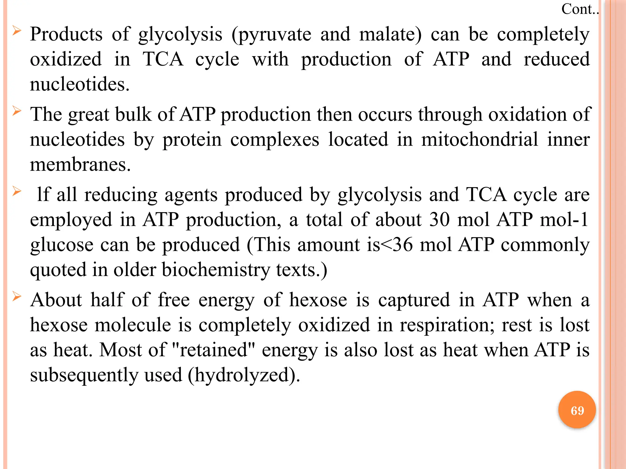  Products of glycolysis (pyruvate and malate) can be completely
oxidized in TCA cycle with production of ATP and reduced
nucleotides.
 The great bulk of ATP production then occurs through oxidation of
nucleotides by protein complexes located in mitochondrial inner
membranes.
 lf all reducing agents produced by glycolysis and TCA cycle are
employed in ATP production, a total of about 30 mol ATP mol-1
glucose can be produced (This amount is<36 mol ATP commonly
quoted in older biochemistry texts.)
 About half of free energy of hexose is captured in ATP when a
hexose molecule is completely oxidized in respiration; rest is lost
as heat. Most of "retained" energy is also lost as heat when ATP is
subsequently used (hydrolyzed).
Cont..
69
 
