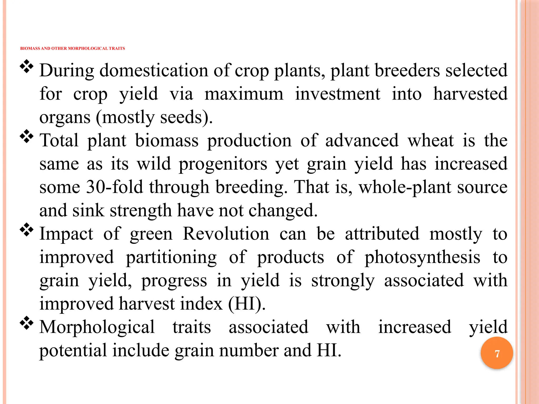  During domestication of crop plants, plant breeders selected
for crop yield via maximum investment into harvested
organs (mostly seeds).
 Total plant biomass production of advanced wheat is the
same as its wild progenitors yet grain yield has increased
some 30-fold through breeding. That is, whole-plant source
and sink strength have not changed.
 Impact of green Revolution can be attributed mostly to
improved partitioning of products of photosynthesis to
grain yield, progress in yield is strongly associated with
improved harvest index (HI).
 Morphological traits associated with increased yield
potential include grain number and HI.
BIOMASS AND OTHER MORPHOLOGICAL TRAITS
7
 