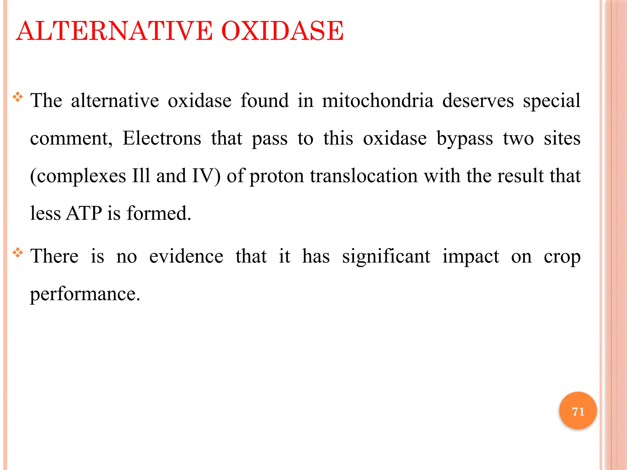 ALTERNATIVE OXIDASE
 The alternative oxidase found in mitochondria deserves special
comment, Electrons that pass to this oxidase bypass two sites
(complexes Ill and IV) of proton translocation with the result that
less ATP is formed.
 There is no evidence that it has significant impact on crop
performance.
71
 