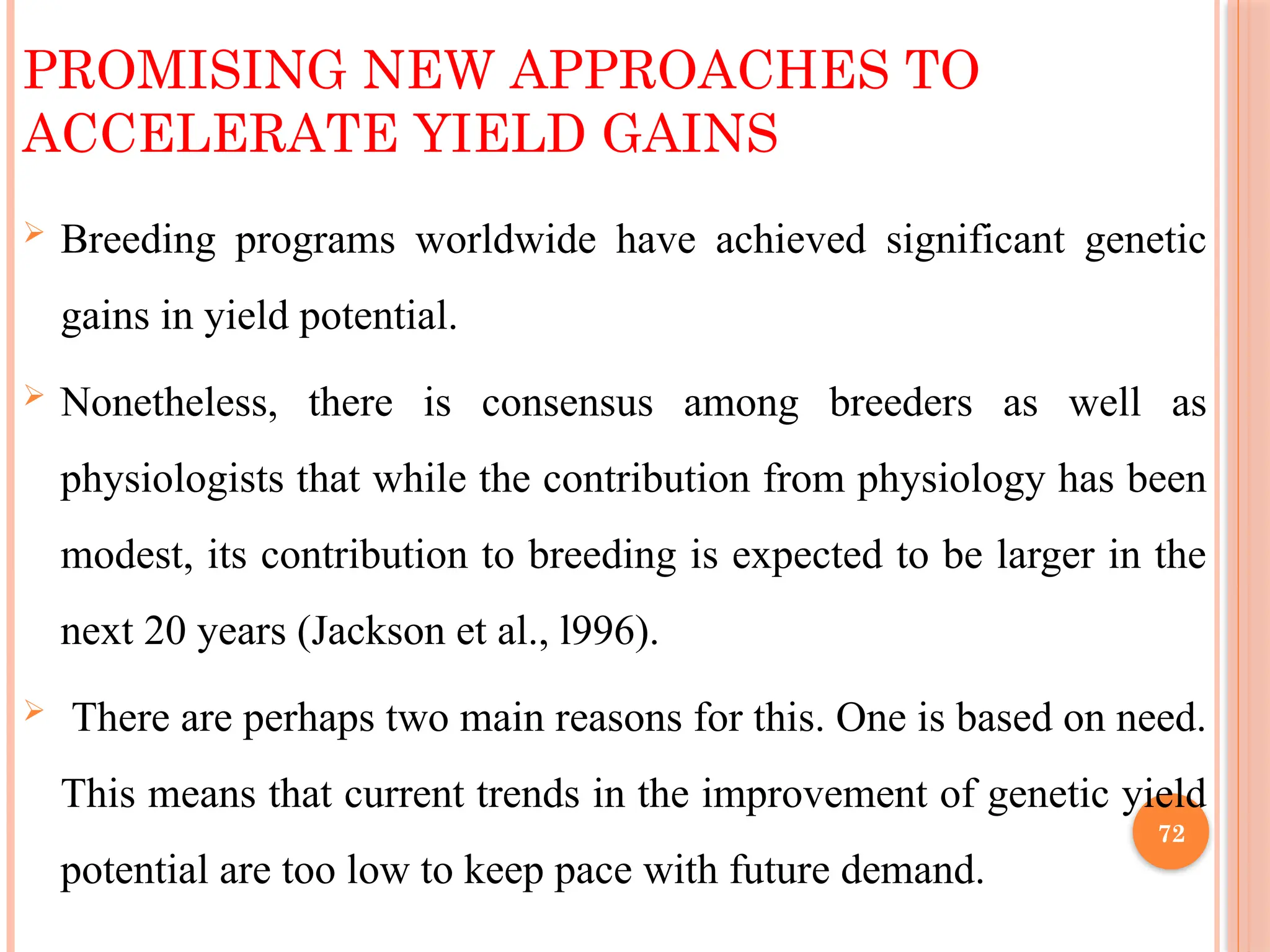 PROMISING NEW APPROACHES TO
ACCELERATE YIELD GAINS
 Breeding programs worldwide have achieved significant genetic
gains in yield potential.
 Nonetheless, there is consensus among breeders as well as
physiologists that while the contribution from physiology has been
modest, its contribution to breeding is expected to be larger in the
next 20 years (Jackson et al., l996).
 There are perhaps two main reasons for this. One is based on need.
This means that current trends in the improvement of genetic yield
potential are too low to keep pace with future demand.
72
 
