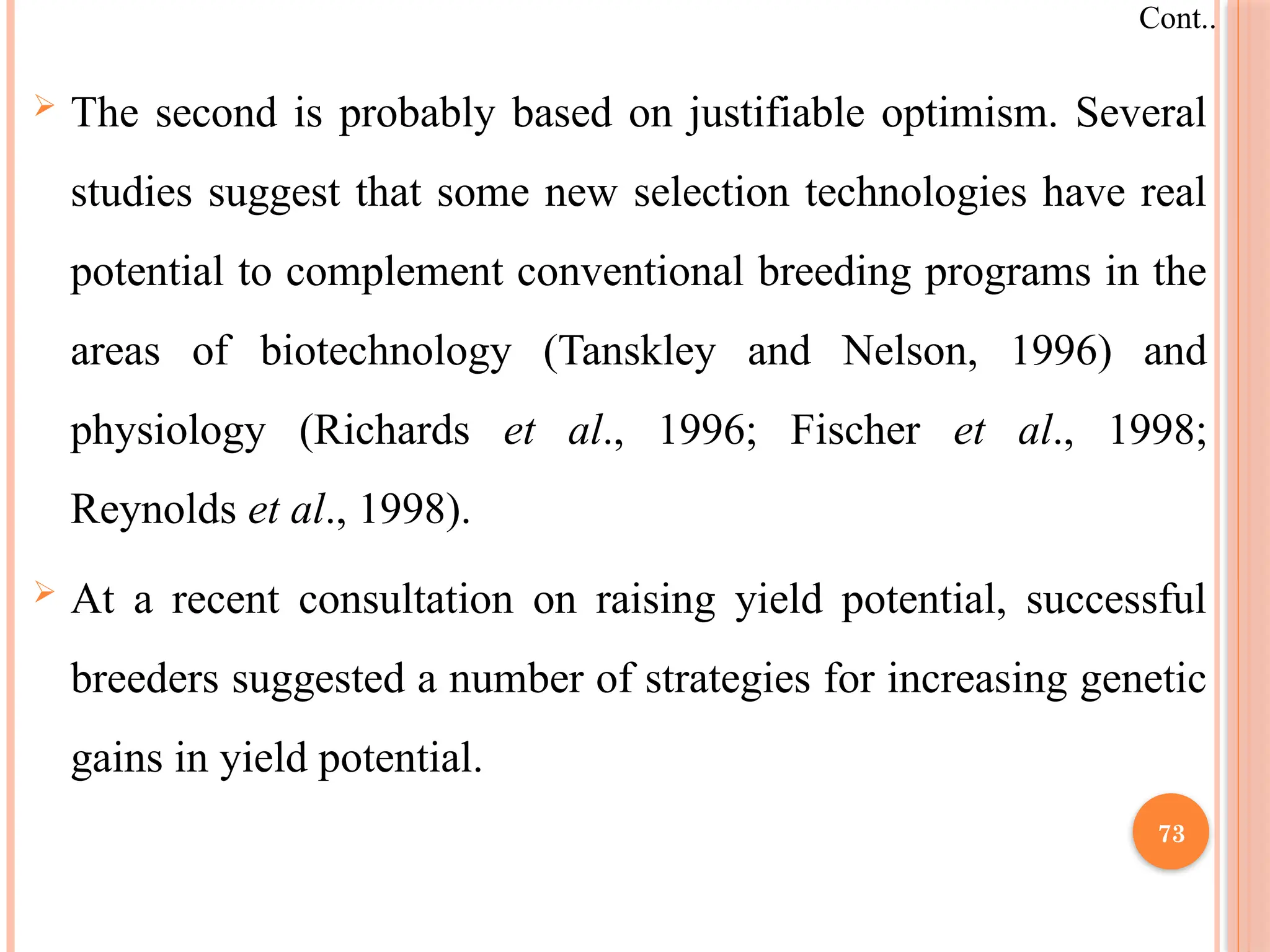  The second is probably based on justifiable optimism. Several
studies suggest that some new selection technologies have real
potential to complement conventional breeding programs in the
areas of biotechnology (Tanskley and Nelson, 1996) and
physiology (Richards et al., 1996; Fischer et al., 1998;
Reynolds et al., 1998).
 At a recent consultation on raising yield potential, successful
breeders suggested a number of strategies for increasing genetic
gains in yield potential.
Cont..
73
 