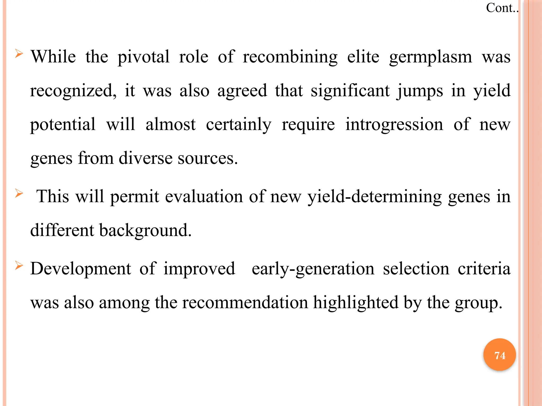  While the pivotal role of recombining elite germplasm was
recognized, it was also agreed that significant jumps in yield
potential will almost certainly require introgression of new
genes from diverse sources.
 This will permit evaluation of new yield-determining genes in
different background.
 Development of improved early-generation selection criteria
was also among the recommendation highlighted by the group.
Cont..
74
 
