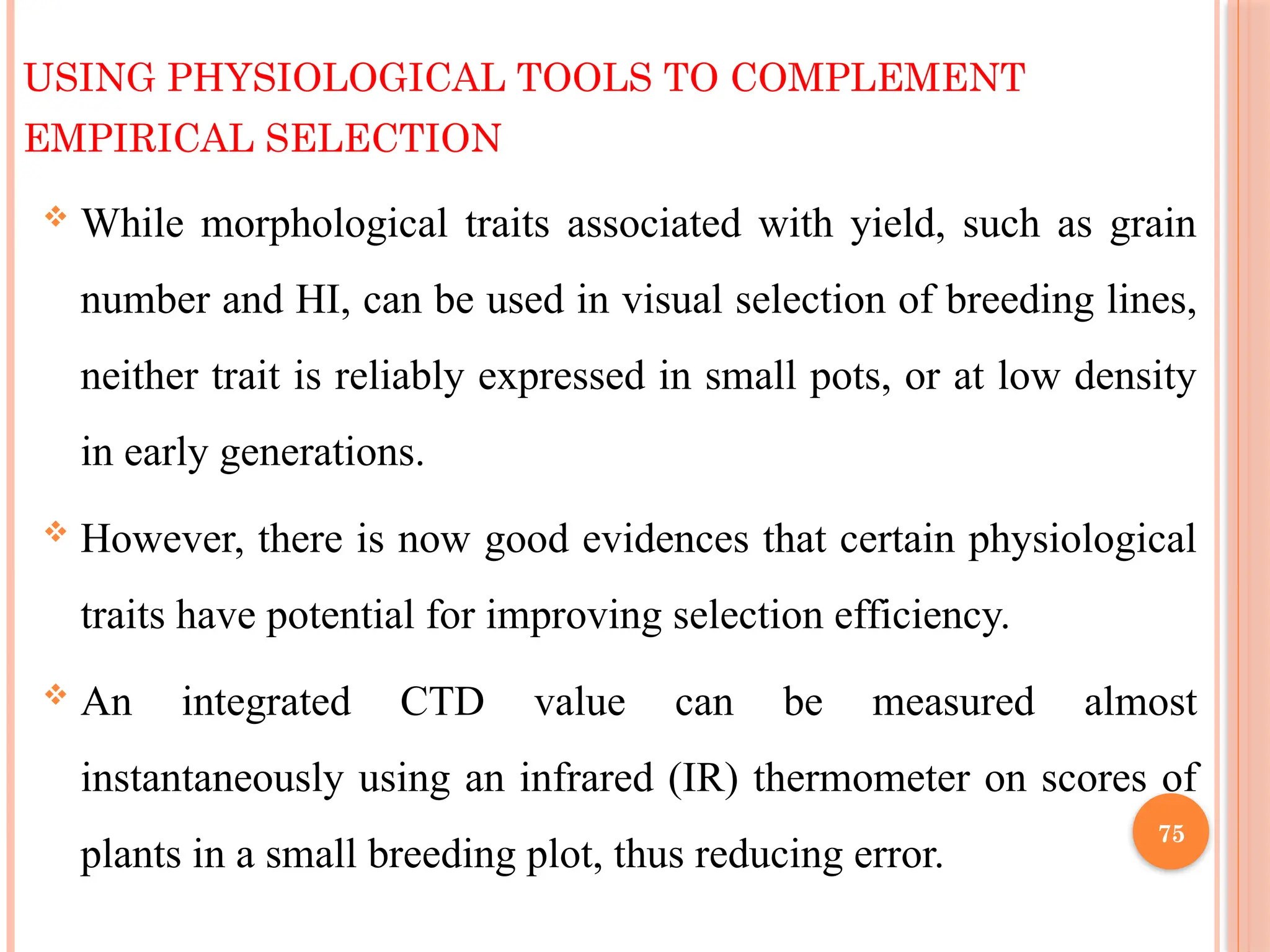 USING PHYSIOLOGICAL TOOLS TO COMPLEMENT
EMPIRICAL SELECTION
 While morphological traits associated with yield, such as grain
number and HI, can be used in visual selection of breeding lines,
neither trait is reliably expressed in small pots, or at low density
in early generations.
 However, there is now good evidences that certain physiological
traits have potential for improving selection efficiency.
 An integrated CTD value can be measured almost
instantaneously using an infrared (IR) thermometer on scores of
plants in a small breeding plot, thus reducing error.
75
 