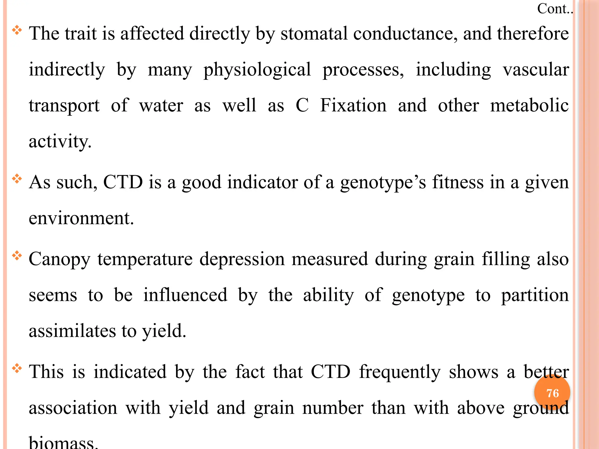  The trait is affected directly by stomatal conductance, and therefore
indirectly by many physiological processes, including vascular
transport of water as well as C Fixation and other metabolic
activity.
 As such, CTD is a good indicator of a genotype’s fitness in a given
environment.
 Canopy temperature depression measured during grain filling also
seems to be influenced by the ability of genotype to partition
assimilates to yield.
 This is indicated by the fact that CTD frequently shows a better
association with yield and grain number than with above ground
Cont..
76
 