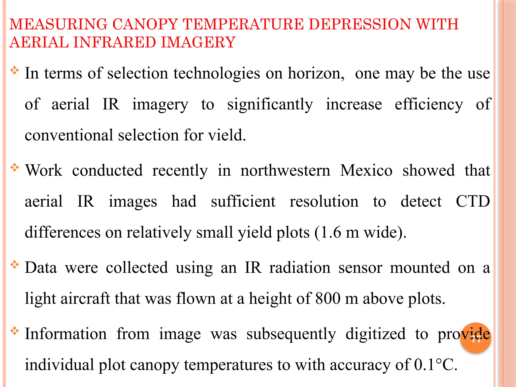 MEASURING CANOPY TEMPERATURE DEPRESSION WITH
AERIAL INFRARED IMAGERY
 In terms of selection technologies on horizon, one may be the use
of aerial IR imagery to significantly increase efficiency of
conventional selection for vield.
 Work conducted recently in northwestern Mexico showed that
aerial IR images had sufficient resolution to detect CTD
differences on relatively small yield plots (1.6 m wide).
 Data were collected using an IR radiation sensor mounted on a
light aircraft that was flown at a height of 800 m above plots.
 Information from image was subsequently digitized to provide
individual plot canopy temperatures to with accuracy of 0.1°C.
77
 