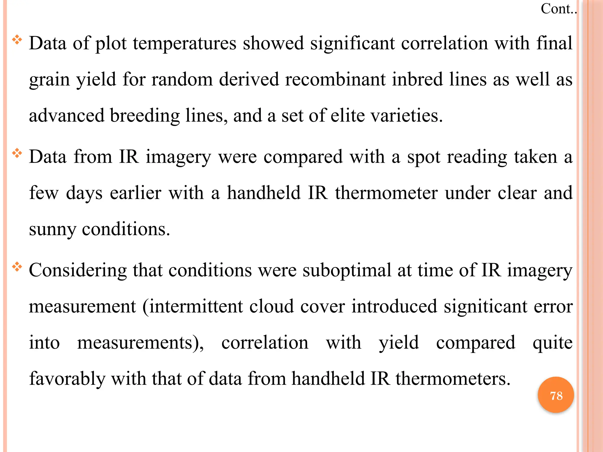  Data of plot temperatures showed significant correlation with final
grain yield for random derived recombinant inbred lines as well as
advanced breeding lines, and a set of elite varieties.
 Data from IR imagery were compared with a spot reading taken a
few days earlier with a handheld IR thermometer under clear and
sunny conditions.
 Considering that conditions were suboptimal at time of IR imagery
measurement (intermittent cloud cover introduced signiticant error
into measurements), correlation with yield compared quite
favorably with that of data from handheld IR thermometers.
Cont..
78
 