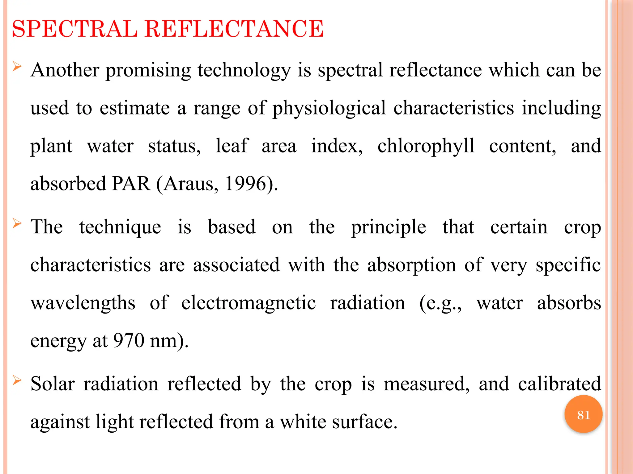 SPECTRAL REFLECTANCE
 Another promising technology is spectral reflectance which can be
used to estimate a range of physiological characteristics including
plant water status, leaf area index, chlorophyll content, and
absorbed PAR (Araus, 1996).
 The technique is based on the principle that certain crop
characteristics are associated with the absorption of very specific
wavelengths of electromagnetic radiation (e.g., water absorbs
energy at 970 nm).
 Solar radiation reflected by the crop is measured, and calibrated
against light reflected from a white surface. 81
 