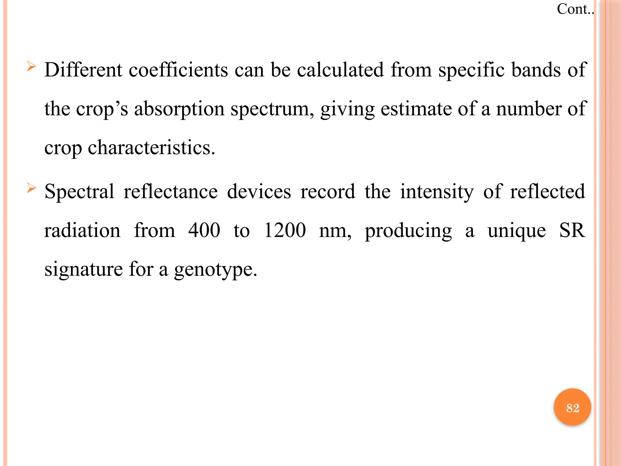  Different coefficients can be calculated from specific bands of
the crop’s absorption spectrum, giving estimate of a number of
crop characteristics.
 Spectral reflectance devices record the intensity of reflected
radiation from 400 to 1200 nm, producing a unique SR
signature for a genotype.
Cont..
82
 