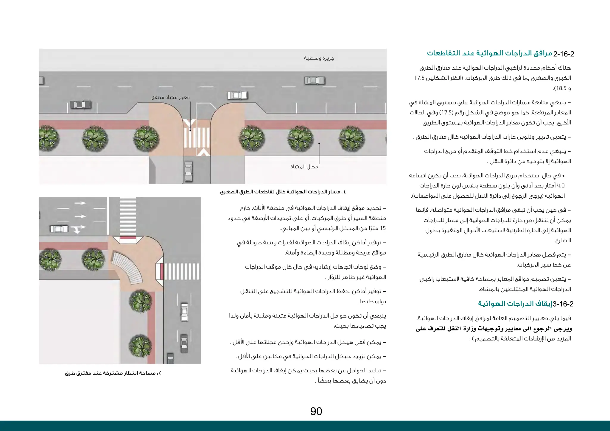 ‫طرق‬ ‫مفترق‬ ‫عند‬ ‫مشتركة‬ ‫انتظار‬ ‫مساحة‬ : )
‫الصغرى‬ ‫الطرق‬ ‫تقاطعات‬ ‫خالل‬ ‫الهوائية‬ ‫الدراجات‬ ‫مسار‬ : )
‫التقاطعات‬ ‫عند‬ ‫الهوائية‬ ‫الدراجات‬ ‫مرافق‬
‫الطرق‬ ‫مفارق‬ ‫عند‬ ‫الهوائية‬ ‫الدراجات‬ ‫لراكبي‬ ‫محددة‬ ‫أحكام‬ ‫هناك‬
17.5 ‫الشكلين‬ ‫(انظر‬ .‫المركبات‬ ‫طرق‬ ‫ذلك‬ ‫في‬ ‫بما‬ ‫والصغرى‬ ‫الكبرى‬
.)18.5 ‫و‬
‫في‬ ‫المشاة‬ ‫مستوى‬ ‫على‬ ‫الهوائية‬ ‫الدراجات‬ ‫مسارات‬ ‫متابعة‬ ‫ينبغي‬ -
‫الحاالت‬ ‫وفي‬ )17.5( ‫رقم‬ ‫الشكل‬ ‫في‬ ‫موضح‬ ‫هو‬ ‫كما‬ ،‫المرتفعة‬ ‫المعابر‬
.‫الطريق‬ ‫بمستوى‬ ‫الهوائية‬ ‫الدراجات‬ ‫معابر‬ ‫تكون‬ ‫أن‬ ‫يجب‬ ،‫األخرى‬
. ‫الطرق‬ ‫مفارق‬ ‫خالل‬ ‫الهوائية‬ ‫الدراجات‬ ‫حارات‬ ‫وتلوين‬ ‫تمييز‬ ‫يتعين‬ -
‫الدراجات‬ ‫مربع‬ ‫أو‬ ‫المتقدم‬ ‫التوقف‬ ‫خط‬ ‫استخدام‬ ‫عدم‬ ‫ينبغي‬ -
. ‫النقل‬ ‫دائرة‬ ‫من‬ ‫بتوجيه‬ ‫إال‬ ‫الهوائية‬
‫اتساعه‬ ‫يكون‬ ‫أن‬ ‫يجب‬ ،‫الهوائية‬ ‫الدراجات‬ ‫مربع‬ ‫استخدام‬ ‫حال‬ ‫في‬ •
‫الدراجات‬ ‫حارة‬ ‫لون‬ ‫بنفس‬ ‫سطحه‬ ‫يلون‬ ‫وأن‬ ‫أدنى‬ ‫بحد‬ ‫أمتار‬ 4.0
.)‫المواصفات‬ ‫على‬ ‫للحصول‬ ‫النقل‬ ‫دائرة‬ ‫إلى‬ ‫الرجوع‬ ‫(يرجى‬ ‫الهوائية‬
‫فإنها‬ ،‫متواصلة‬ ‫الهوائية‬ ‫الدراجات‬ ‫مرافق‬ ‫تبقى‬ ‫أن‬ ‫يجب‬ ‫حين‬ ‫في‬ -
‫للدراجات‬ ‫مسار‬ ‫إلى‬ ‫الهوائية‬ ‫للدراجات‬ ‫حارة‬ ‫من‬ ‫تنتقل‬ ‫أن‬ ‫يمكن‬
‫بطول‬ ‫المتغيرة‬ ‫األحوال‬ ‫الستيعاب‬ ‫الطرفية‬ ‫الحارة‬ ‫إلى‬ ‫الهوائية‬
.‫الشارع‬
‫الرئيسية‬ ‫الطرق‬ ‫مفارق‬ ‫خالل‬ ‫الهوائية‬ ‫الدراجات‬ ‫معابر‬ ‫فصل‬ ‫يتم‬ -
.‫المركبات‬ ‫سير‬ ‫خط‬ ‫عن‬
‫راكبي‬ ‫الستيعاب‬ ‫كافية‬ ‫بمساحة‬ ‫المعابر‬ ‫مواقع‬ ‫تصميم‬ ‫يتعين‬ -
.‫بالمشاة‬ ‫المختلطين‬ ‫الهوائية‬ ‫الدراجات‬
‫الهوائية‬ ‫الدراجات‬ ‫إيقاف‬
،‫الهوائية‬ ‫الدراجات‬ ‫إيقاف‬ ‫لمرافق‬ ‫العامة‬ ‫التصميم‬ ‫معايير‬ ‫يلي‬ ‫فيما‬
: ) ‫بالتصميم‬ ‫المتعلقة‬ ‫اإلرشادات‬ ‫من‬ ‫المزيد‬
‫خارج‬ ،‫األثاث‬ ‫منطقة‬ ‫في‬ ‫الهوائية‬ ‫الدراجات‬ ‫إيقاف‬ ‫موقع‬ ‫تحديد‬ -
‫حدود‬ ‫في‬ ‫األرصفة‬ ‫تمديدات‬ ‫على‬ ‫أو‬ ،‫المركبات‬ ‫طرق‬ ‫أو‬ ‫السير‬ ‫منطقة‬
.‫المباني‬ ‫بين‬ ‫أو‬ ‫الرئيسي‬ ‫المدخل‬ ‫من‬ ‫ا‬ً‫ر‬‫مت‬ 15
‫في‬ ‫طويلة‬ ‫زمنية‬ ‫لفترات‬ ‫الهوائية‬ ‫الدراجات‬ ‫إيقاف‬ ‫أماكن‬ ‫توفير‬ -
.‫وآمنة‬ ‫اإلضاءة‬ ‫وجيدة‬ ‫ومظللة‬ ‫مريحة‬ ‫مواقع‬
‫الدراجات‬ ‫موقف‬ ‫كان‬ ‫حال‬ ‫في‬ ‫إرشادية‬ ‫اتجاهات‬ ‫لوحات‬ ‫وضع‬ -
. ‫ار‬ّ‫للزو‬ ‫ظاهر‬ ‫غير‬ ‫الهوائية‬
‫التنقل‬ ‫على‬ ‫للتشجيع‬ ‫الهوائية‬ ‫الدراجات‬ ‫لحفظ‬ ‫أماكن‬ ‫توفير‬ -
. ‫بواسطتها‬
‫ولذا‬ ‫بأمان‬ ‫ومثبتة‬ ‫متينة‬ ‫الهوائية‬ ‫الدراجات‬ ‫حوامل‬ ‫تكون‬ ‫أن‬ ‫ينبغي‬
:‫بحيث‬ ‫تصميمها‬ ‫يجب‬
. ‫األقل‬ ‫على‬ ‫عجالتها‬ ‫وإحدى‬ ‫الهوائية‬ ‫الدراجات‬ ‫هيكل‬ ‫قفل‬ ‫يمكن‬ -
. ‫األقل‬ ‫على‬ ‫مكانين‬ ‫في‬ ‫الهوائية‬ ‫الدراجات‬ ‫هيكل‬ ‫تزويد‬ ‫يمكن‬ -
‫الهوائية‬ ‫الدراجات‬ ‫إيقاف‬ ‫يمكن‬ ‫بحيث‬ ‫بعضها‬ ‫عن‬ ‫الحوامل‬ ‫تباعد‬ -
. ‫ًا‬ ً
‫بعض‬ ‫بعضها‬ ‫يضايق‬ ‫أن‬ ‫دون‬
‫مرتفع‬ ‫مشاة‬ ‫معبر‬
‫المشاة‬ ‫مجال‬
‫وسطية‬ ‫جزيرة‬
‫على‬ ‫للتعرف‬ ‫النقل‬ ‫وزارة‬ ‫وتىجيهات‬ ‫معايري‬ ‫اىل‬ ‫الرجىع‬ ‫ويرجى‬
2-16-2
3-16-2
90
 