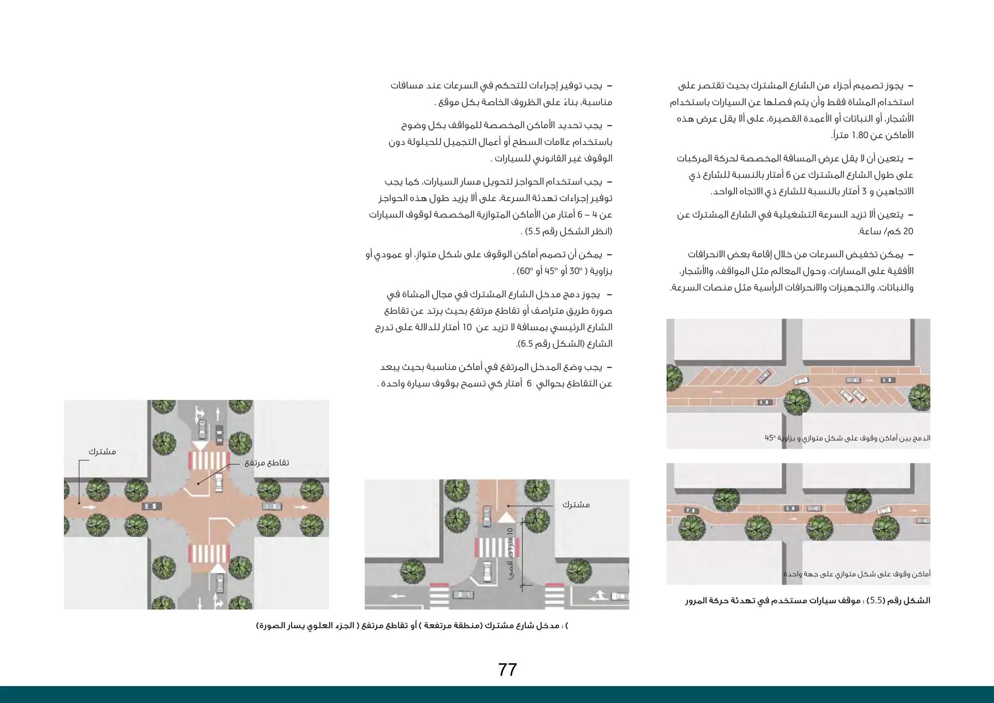 ‫على‬ ‫تقتصر‬ ‫بحيث‬ ‫المشترك‬ ‫الشارع‬ ‫من‬ ‫أجزاء‬ ‫تصميم‬ ‫يجوز‬ -
‫باستخدام‬ ‫السيارات‬ ‫عن‬ ‫فصلها‬ ‫يتم‬ ‫وأن‬ ‫فقط‬ ‫المشاة‬ ‫استخدام‬
‫هذه‬ ‫عرض‬ ‫يقل‬ ‫أال‬ ‫على‬ ،‫القصيرة‬ ‫األعمدة‬ ‫أو‬ ‫النباتات‬ ‫أو‬ ،‫األشجار‬
.‫مترًا‬ 1.80 ‫عن‬ ‫األماكن‬
‫المركبات‬ ‫لحركة‬ ‫المخصصة‬ ‫المسافة‬ ‫عرض‬ ‫يقل‬ ‫ال‬ ‫أن‬ ‫يتعين‬ -
‫ذي‬ ‫للشارع‬ ‫بالنسبة‬ ‫أمتار‬ 6 ‫عن‬ ‫المشترك‬ ‫الشارع‬ ‫طول‬ ‫على‬
.‫الواحد‬ ‫االتجاه‬ ‫ذي‬ ‫للشارع‬ ‫بالنسبة‬ ‫أمتار‬ 3 ‫و‬ ‫االتجاهين‬
‫عن‬ ‫المشترك‬ ‫الشارع‬ ‫في‬ ‫التشغيلية‬ ‫السرعة‬ ‫تزيد‬ ‫أال‬ ‫يتعين‬ -
.‫ساعة‬ /‫كم‬ 20
‫االنحرافات‬ ‫بعض‬ ‫إقامة‬ ‫خالل‬ ‫من‬ ‫السرعات‬ ‫تخفيض‬ ‫يمكن‬ -
،‫واألشجار‬ ،‫المواقف‬ ‫مثل‬ ‫المعالم‬ ‫وحول‬ ،‫المسارات‬ ‫على‬ ‫األفقية‬
.‫السرعة‬ ‫منصات‬ ‫مثل‬ ‫الرأسية‬ ‫واالنحرافات‬ ‫والتجهيزات‬ ،‫والنباتات‬
‫مسافات‬ ‫عند‬ ‫السرعات‬ ‫في‬ ‫للتحكم‬ ‫إجراءات‬ ‫توفير‬ ‫يجب‬ -
. ‫موقع‬ ‫بكل‬ ‫الخاصة‬ ‫الظروف‬ ‫على‬ ً‫بناء‬ ،‫مناسبة‬
‫وضوح‬ ‫بكل‬ ‫للمواقف‬ ‫المخصصة‬ ‫األماكن‬ ‫تحديد‬ ‫يجب‬ -
‫دون‬ ‫للحيلولة‬ ‫التجميل‬ ‫أعمال‬ ‫أو‬ ‫السطح‬ ‫عالمات‬ ‫باستخدام‬
. ‫للسيارات‬ ‫القانوني‬ ‫غير‬ ‫الوقوف‬
‫يجب‬ ‫كما‬ ،‫السيارات‬ ‫مسار‬ ‫لتحويل‬ ‫الحواجز‬ ‫استخدام‬ ‫يجب‬ -
‫الحواجز‬ ‫هذه‬ ‫طول‬ ‫يزيد‬ ‫أال‬ ‫على‬ ،‫السرعة‬ ‫تهدئة‬ ‫إجراءات‬ ‫توفير‬
‫السيارات‬ ‫لوقوف‬ ‫المخصصة‬ ‫المتوازية‬ ‫األماكن‬ ‫من‬ ‫أمتار‬ 6 - 4 ‫عن‬
. )5.5 ‫رقم‬ ‫الشكل‬ ‫(انظر‬
‫أو‬ ‫عمودي‬ ‫أو‬ ،ِ‫ز‬‫متوا‬ ‫شكل‬ ‫على‬ ‫الوقوف‬ ‫أماكن‬ ‫تصمم‬ ‫أن‬ ‫يمكن‬ -
. )60o
‫أو‬ 45o
‫أو‬ 30o
( ‫بزاوية‬
‫في‬ ‫المشاة‬ ‫مجال‬ ‫في‬ ‫المشترك‬ ‫الشارع‬ ‫مدخل‬ ‫دمج‬ ‫يجوز‬ -
‫تقاطع‬ ‫عن‬ ‫يرتد‬ ‫بحيث‬ ‫مرتفع‬ ‫تقاطع‬ ‫أو‬ ‫متراصف‬ ‫طريق‬ ‫صورة‬
‫تدرج‬ ‫على‬ ‫للداللة‬ ‫أمتار‬ 10 ‫عن‬ ‫تزيد‬ ‫ال‬ ‫بمسافة‬ ‫الرئيسي‬ ‫الشارع‬
.)6.5 ‫رقم‬ ‫(الشكل‬ ‫الشارع‬
‫يبعد‬ ‫بحيث‬ ‫مناسبة‬ ‫أماكن‬ ‫في‬ ‫المرتفع‬ ‫المدخل‬ ‫وضع‬ ‫يجب‬ -
. ‫واحدة‬ ‫سيارة‬ ‫بوقوف‬ ‫تسمح‬ ‫كي‬ ‫أمتار‬ 6 ‫بحوالي‬ ‫التقاطع‬ ‫عن‬
)‫الصورة‬ ‫يسار‬ ‫العلوي‬ ‫الجزء‬ ( ‫مرتفع‬ ‫تقاطع‬ ‫أو‬ ) ‫مرتفعة‬ ‫(منطقة‬ ‫مشترك‬ ‫شارع‬ ‫مدخل‬ : )
‫المرور‬ ‫حركة‬ ‫تهدئة‬ ‫في‬ ‫مستخدم‬ ‫سيارات‬ ‫موقف‬ : )5.5( ‫رقم‬ ‫الشكل‬
45o
‫بزاوية‬ ‫و‬ ‫متوازي‬ ‫شكل‬ ‫على‬ ‫وقوف‬ ‫أماكن‬ ‫بين‬ ‫الدمج‬
‫مشترك‬
‫مرتفع‬ ‫تقاطع‬
‫مشترك‬
)‫أقصى‬
‫حد‬
(
‫متر‬
10
‫واحدة‬ ‫جهة‬ ‫على‬ ‫متوازي‬ ‫شكل‬ ‫على‬ ‫وقوف‬ ‫أماكن‬
77
 