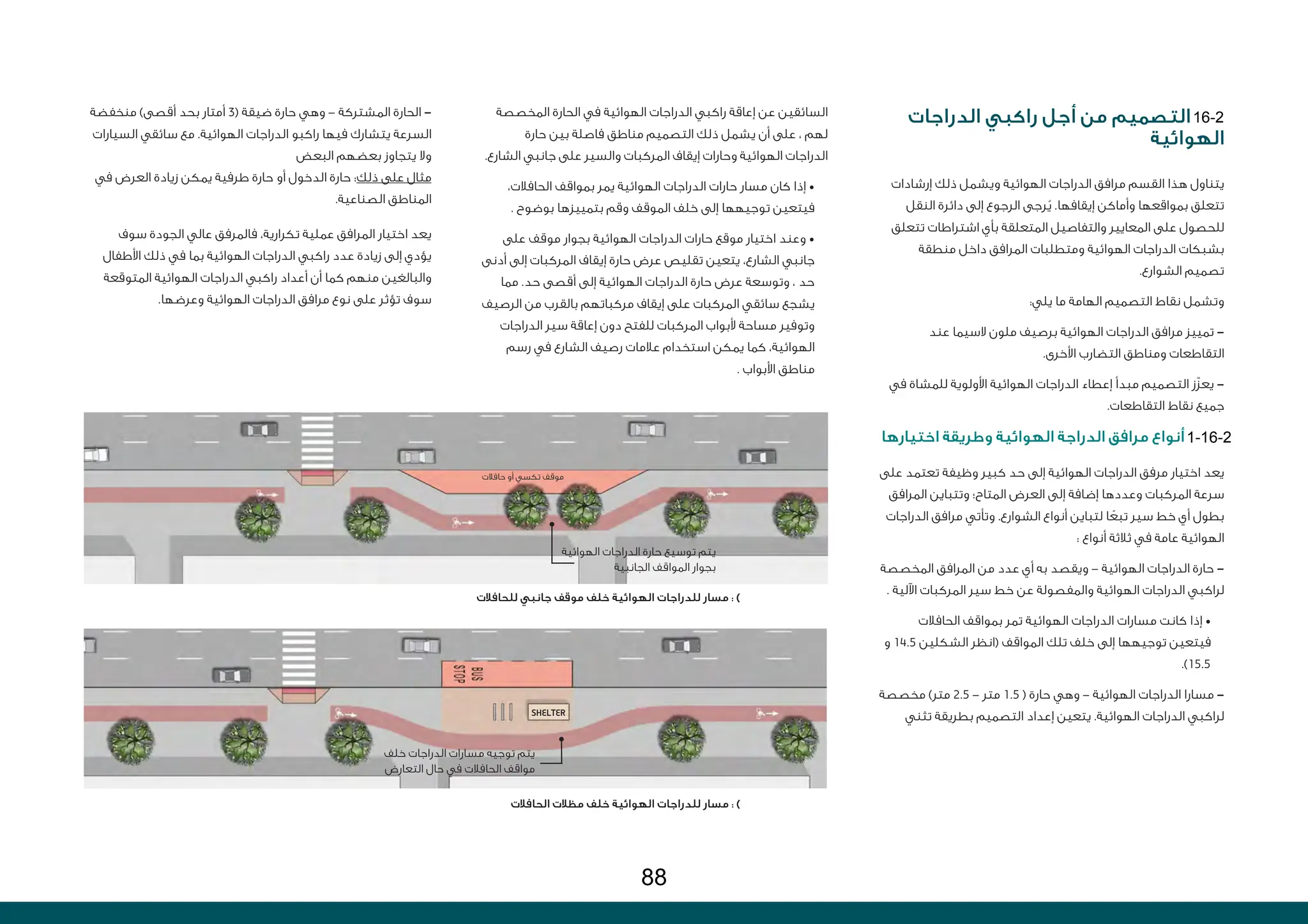SHELTER
‫الدراجات‬ ‫راكبي‬ ‫أجل‬ ‫من‬ ‫التصميم‬
‫الهوائية‬
‫إرشادات‬ ‫ذلك‬ ‫ويشمل‬ ‫الهوائية‬ ‫الدراجات‬ ‫مرافق‬ ‫القسم‬ ‫هذا‬ ‫يتناول‬
‫النقل‬ ‫دائرة‬ ‫إلى‬ ‫الرجوع‬ ‫رجى‬ُ‫ي‬ .‫إيقافها‬ ‫وأماكن‬ ‫بمواقعها‬ ‫تتعلق‬
‫تتعلق‬ ‫اشتراطات‬ ‫بأي‬ ‫المتعلقة‬ ‫والتفاصيل‬ ‫المعايير‬ ‫على‬ ‫للحصول‬
‫منطقة‬ ‫داخل‬ ‫المرافق‬ ‫ومتطلبات‬ ‫الهوائية‬ ‫الدراجات‬ ‫بشبكات‬
.‫الشوارع‬ ‫تصميم‬
:‫يلي‬ ‫ما‬ ‫الهامة‬ ‫التصميم‬ ‫نقاط‬ ‫وتشمل‬
‫عند‬ ‫السيما‬ ‫ملون‬ ‫برصيف‬ ‫الهوائية‬ ‫الدراجات‬ ‫مرافق‬ ‫تمييز‬ -
.‫األخرى‬ ‫التضارب‬ ‫ومناطق‬ ‫التقاطعات‬
‫في‬ ‫للمشاة‬ ‫األولوية‬ ‫الهوائية‬ ‫الدراجات‬ ‫إعطاء‬ ‫مبدأ‬ ‫التصميم‬ ‫ّز‬‫ز‬‫يع‬ -
.‫التقاطعات‬ ‫نقاط‬ ‫جميع‬
‫اختيارها‬ ‫وطريقة‬ ‫الهوائية‬ ‫الدراجة‬ ‫مرافق‬ ‫أنواع‬
‫على‬ ‫تعتمد‬ ‫وظيفة‬ ‫كبير‬ ‫حد‬ ‫إلى‬ ‫الهوائية‬ ‫الدراجات‬ ‫مرفق‬ ‫اختيار‬ ‫يعد‬
‫المرافق‬ ‫وتتباين‬ ‫المتاح؛‬ ‫العرض‬ ‫إلى‬ ‫إضافة‬ ‫وعددها‬ ‫المركبات‬ ‫سرعة‬
‫الدراجات‬ ‫مرافق‬ ‫وتأتي‬ .‫الشوارع‬ ‫أنواع‬ ‫لتباين‬ ‫ا‬ ً‫تبع‬ ‫سير‬ ‫خط‬ ‫أي‬ ‫بطول‬
: ‫أنواع‬ ‫ثالثة‬ ‫في‬ ‫عامة‬ ‫الهوائية‬
‫المخصصة‬ ‫المرافق‬ ‫من‬ ‫عدد‬ ‫أي‬ ‫به‬ ‫ويقصد‬ - ‫الهوائية‬ ‫الدراجات‬ ‫حارة‬ -
. ‫اآللية‬ ‫المركبات‬ ‫سير‬ ‫خط‬ ‫عن‬ ‫والمفصولة‬ ‫الهوائية‬ ‫الدراجات‬ ‫لراكبي‬
‫الحافالت‬ ‫بمواقف‬ ‫تمر‬ ‫الهوائية‬ ‫الدراجات‬ ‫مسارات‬ ‫كانت‬ ‫إذا‬ •
‫و‬ 14.5 ‫الشكلين‬ ‫(انظر‬ ‫المواقف‬ ‫تلك‬ ‫خلف‬ ‫إلى‬ ‫توجيهها‬ ‫فيتعين‬
.)15.5
‫مخصصة‬ )‫متر‬ 2.5 - ‫متر‬ 1.5 ( ‫حارة‬ ‫وهي‬ - ‫الهوائية‬ ‫الدراجات‬ ‫مسارا‬ -
‫تثني‬ ‫بطريقة‬ ‫التصميم‬ ‫إعداد‬ ‫يتعين‬ .‫الهوائية‬ ‫الدراجات‬ ‫لراكبي‬
‫منخفضة‬ )‫أقصى‬ ‫بحد‬ ‫أمتار‬ 3( ‫ضيقة‬ ‫حارة‬ ‫وهي‬ - ‫المشتركة‬ ‫الحارة‬ -
‫السيارات‬ ‫سائقي‬ ‫مع‬ .‫الهوائية‬ ‫الدراجات‬ ‫راكبو‬ ‫فيها‬ ‫يتشارك‬ ‫السرعة‬
‫البعض‬ ‫بعضهم‬ ‫يتجاوز‬ ‫وال‬
‫في‬ ‫العرض‬ ‫زيادة‬ ‫يمكن‬ ‫طرفية‬ ‫حارة‬ ‫أو‬ ‫الدخول‬ ‫حارة‬ :‫ذلك‬ ‫على‬ ‫مثال‬
.‫الصناعية‬ ‫المناطق‬
‫سوف‬ ‫الجودة‬ ‫عالي‬ ‫فالمرفق‬ ،‫تكرارية‬ ‫عملية‬ ‫المرافق‬ ‫اختيار‬ ‫يعد‬
‫األطفال‬ ‫ذلك‬ ‫في‬ ‫بما‬ ‫الهوائية‬ ‫الدراجات‬ ‫راكبي‬ ‫عدد‬ ‫زيادة‬ ‫إلى‬ ‫يؤدي‬
‫المتوقعة‬ ‫الهوائية‬ ‫الدراجات‬ ‫راكبي‬ ‫أعداد‬ ‫أن‬ ‫كما‬ ‫منهم‬ ‫والبالغين‬
.‫وعرضها‬ ‫الهوائية‬ ‫الدراجات‬ ‫مرافق‬ ‫نوع‬ ‫على‬ ‫تؤثر‬ ‫سوف‬
‫المخصصة‬ ‫الحارة‬ ‫في‬ ‫الهوائية‬ ‫الدراجات‬ ‫راكبي‬ ‫إعاقة‬ ‫عن‬ ‫السائقين‬
‫حارة‬ ‫بين‬ ‫فاصلة‬ ‫مناطق‬ ‫التصميم‬ ‫ذلك‬ ‫يشمل‬ ‫أن‬ ‫على‬ ، ‫لهم‬
.‫الشارع‬ ‫جانبي‬ ‫على‬ ‫والسير‬ ‫المركبات‬ ‫إيقاف‬ ‫وحارات‬ ‫الهوائية‬ ‫الدراجات‬
،‫الحافالت‬ ‫بمواقف‬ ‫يمر‬ ‫الهوائية‬ ‫الدراجات‬ ‫حارات‬ ‫مسار‬ ‫كان‬ ‫إذا‬ •
. ‫بوضوح‬ ‫بتمييزها‬ ‫وقم‬ ‫الموقف‬ ‫خلف‬ ‫إلى‬ ‫توجيهها‬ ‫فيتعين‬
‫على‬ ‫موقف‬ ‫بجوار‬ ‫الهوائية‬ ‫الدراجات‬ ‫حارات‬ ‫موقع‬ ‫اختيار‬ ‫وعند‬ •
‫أدنى‬ ‫إلى‬ ‫المركبات‬ ‫إيقاف‬ ‫حارة‬ ‫عرض‬ ‫تقليص‬ ‫يتعين‬ ،‫الشارع‬ ‫جانبي‬
‫مما‬ .‫حد‬ ‫أقصى‬ ‫إلى‬ ‫الهوائية‬ ‫الدراجات‬ ‫حارة‬ ‫عرض‬ ‫وتوسعة‬ ، ‫حد‬
‫الرصيف‬ ‫من‬ ‫بالقرب‬ ‫مركباتهم‬ ‫إيقاف‬ ‫على‬ ‫المركبات‬ ‫سائقي‬ ‫يشجع‬
‫الدراجات‬ ‫سير‬ ‫إعاقة‬ ‫دون‬ ‫للفتح‬ ‫المركبات‬ ‫ألبواب‬ ‫مساحة‬ ‫وتوفير‬
‫رسم‬ ‫في‬ ‫الشارع‬ ‫رصيف‬ ‫عالمات‬ ‫استخدام‬ ‫يمكن‬ ‫كما‬ ،‫الهوائية‬
. ‫األبواب‬ ‫مناطق‬
‫للحافالت‬ ‫جانبي‬ ‫موقف‬ ‫خلف‬ ‫الهوائية‬ ‫للدراجات‬ ‫مسار‬ : )
‫الحافالت‬ ‫مظالت‬ ‫خلف‬ ‫الهوائية‬ ‫للدراجات‬ ‫مسار‬ : )
‫خلف‬ ‫الدراجات‬ ‫مسارات‬ ‫توجيه‬ ‫يتم‬
‫التعارض‬ ‫حال‬ ‫في‬ ‫الحافالت‬ ‫مواقف‬
‫الهوائية‬ ‫الدراجات‬ ‫حارة‬ ‫توسيع‬ ‫يتم‬
‫الجانبية‬ ‫المواقف‬ ‫بجوار‬
‫حافالت‬ ‫أو‬ ‫تكسي‬ ‫موقف‬
16-2
1-16-2
88
 