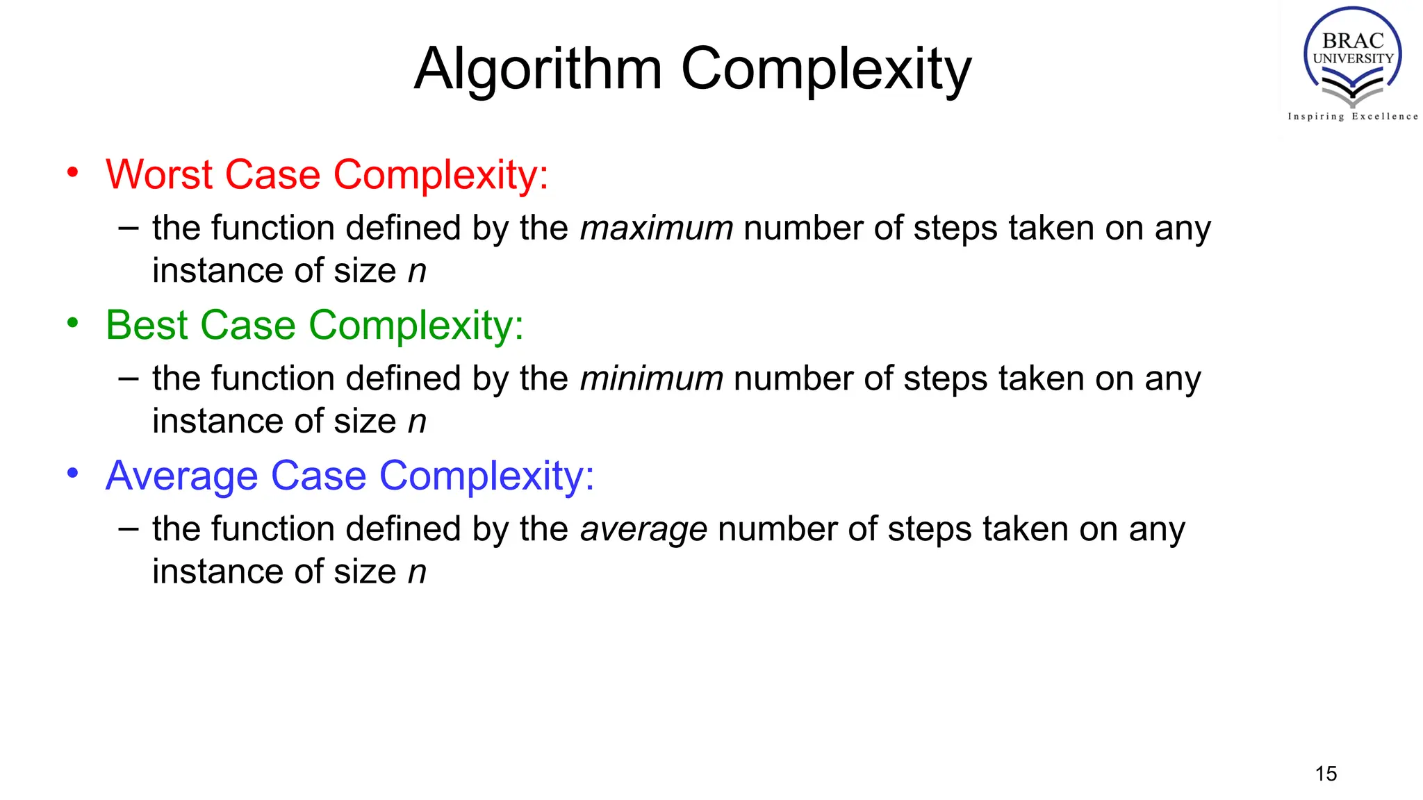 Algorithm Complexity
• Worst Case Complexity:
– the function defined by the maximum number of steps taken on any
instance of size n
• Best Case Complexity:
– the function defined by the minimum number of steps taken on any
instance of size n
• Average Case Complexity:
– the function defined by the average number of steps taken on any
instance of size n
15
 