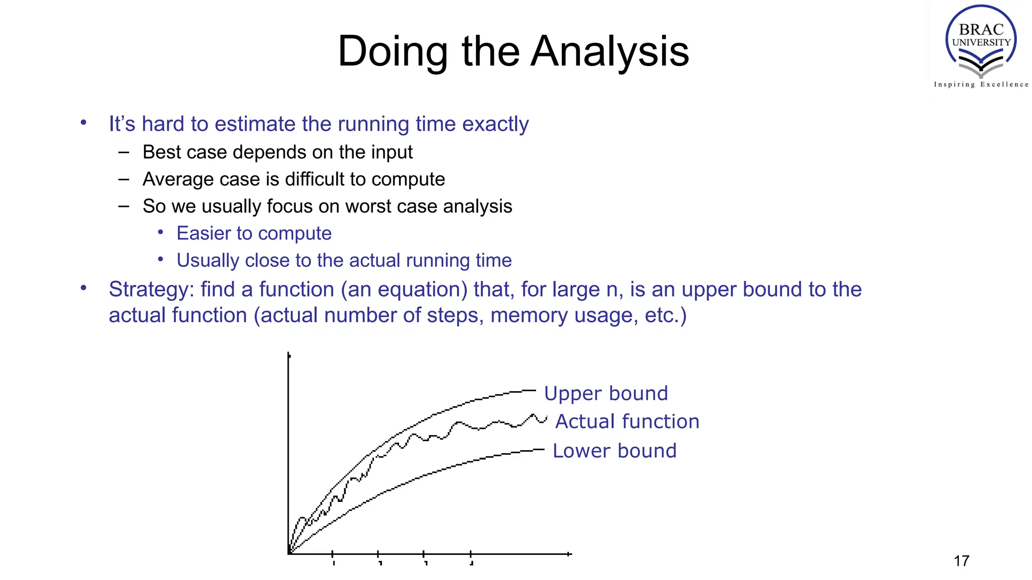 Doing the Analysis
• It’s hard to estimate the running time exactly
– Best case depends on the input
– Average case is difficult to compute
– So we usually focus on worst case analysis
• Easier to compute
• Usually close to the actual running time
• Strategy: find a function (an equation) that, for large n, is an upper bound to the
actual function (actual number of steps, memory usage, etc.)
Upper bound
Lower bound
Actual function
17
 