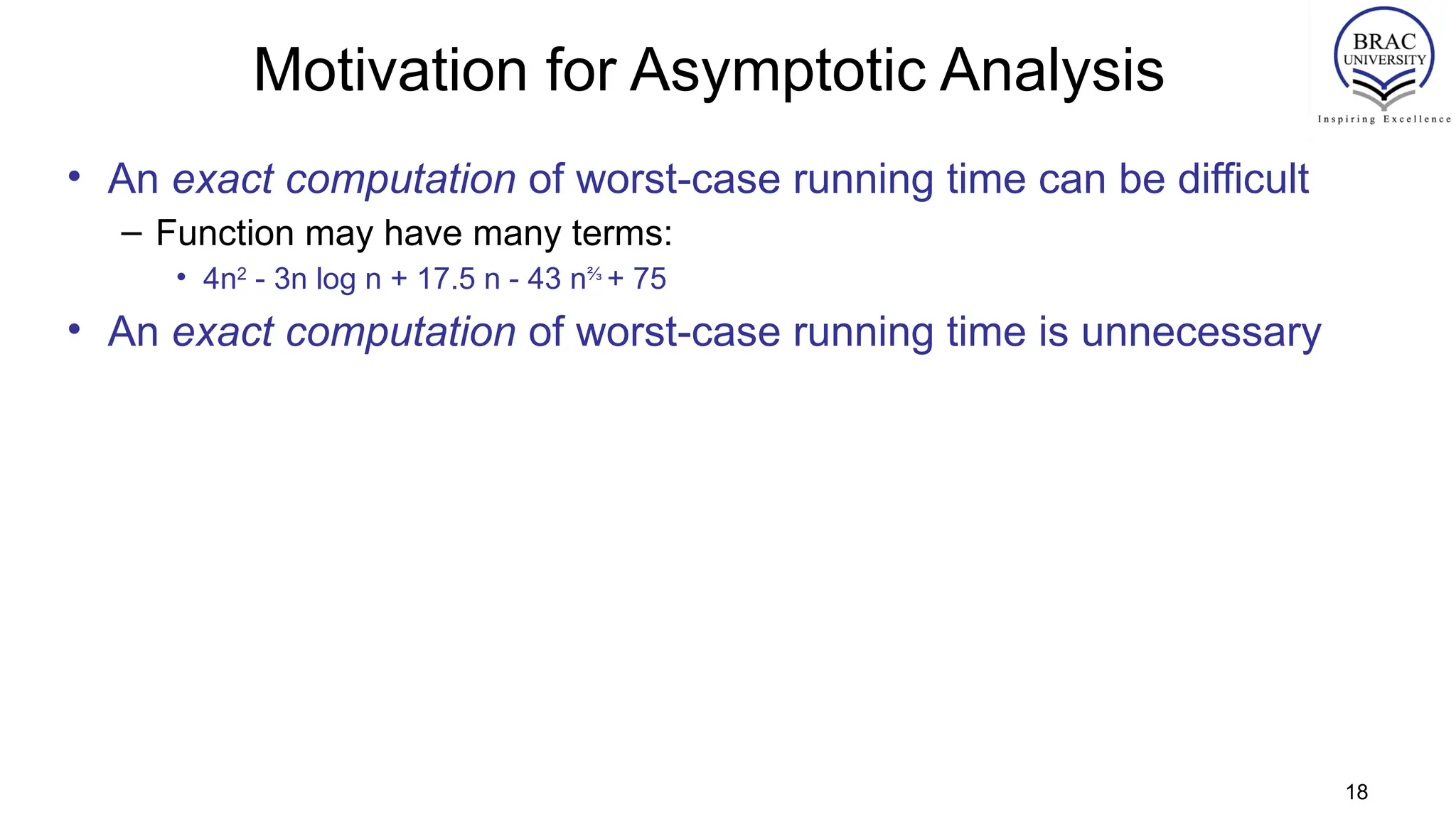 Motivation for Asymptotic Analysis
• An exact computation of worst-case running time can be difficult
– Function may have many terms:
• 4n2
- 3n log n + 17.5 n - 43 n⅔
+ 75
• An exact computation of worst-case running time is unnecessary
18
 