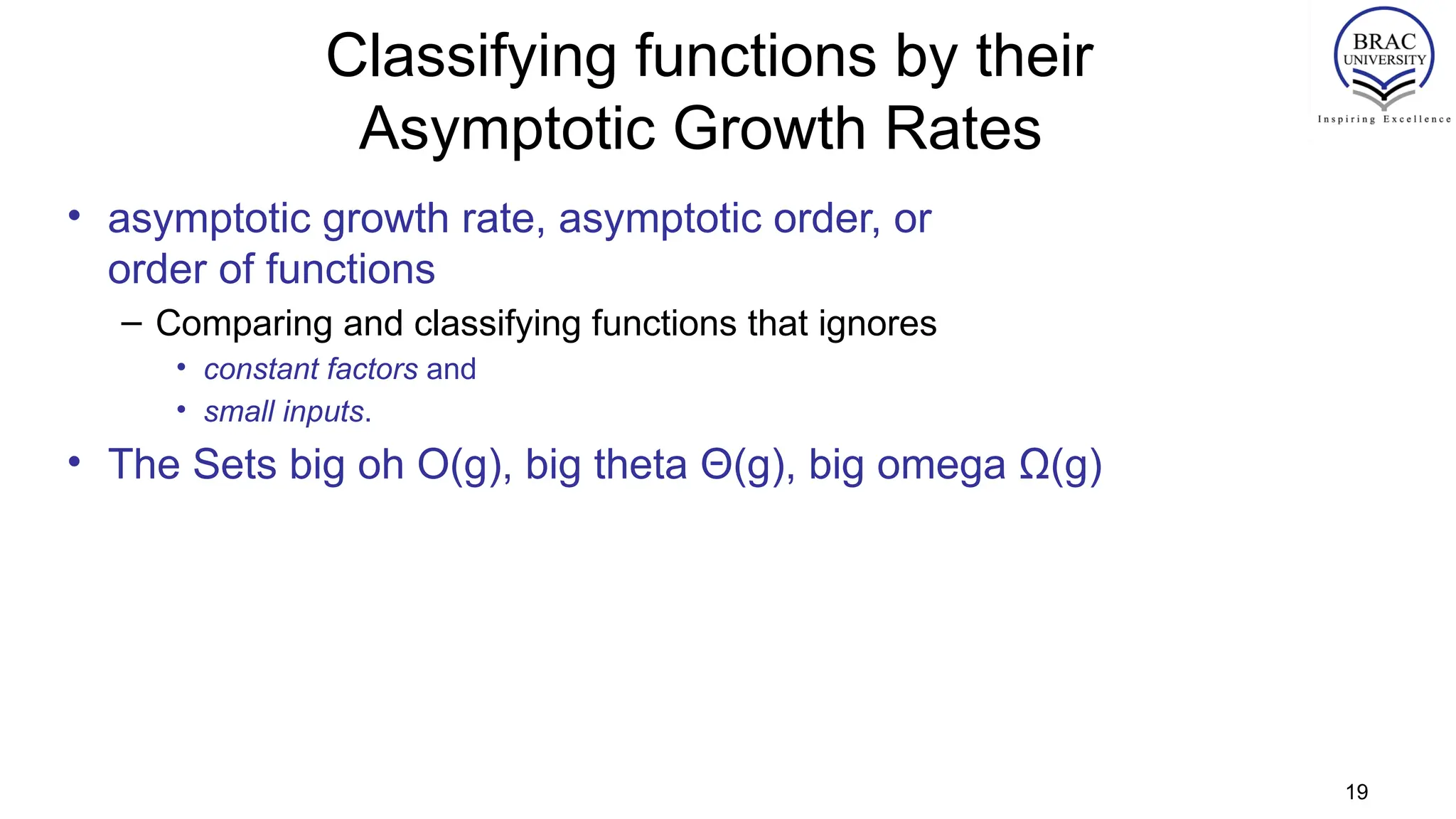 Classifying functions by their
Asymptotic Growth Rates
• asymptotic growth rate, asymptotic order, or
order of functions
– Comparing and classifying functions that ignores
• constant factors and
• small inputs.
• The Sets big oh O(g), big theta Θ(g), big omega Ω(g)
19
 
