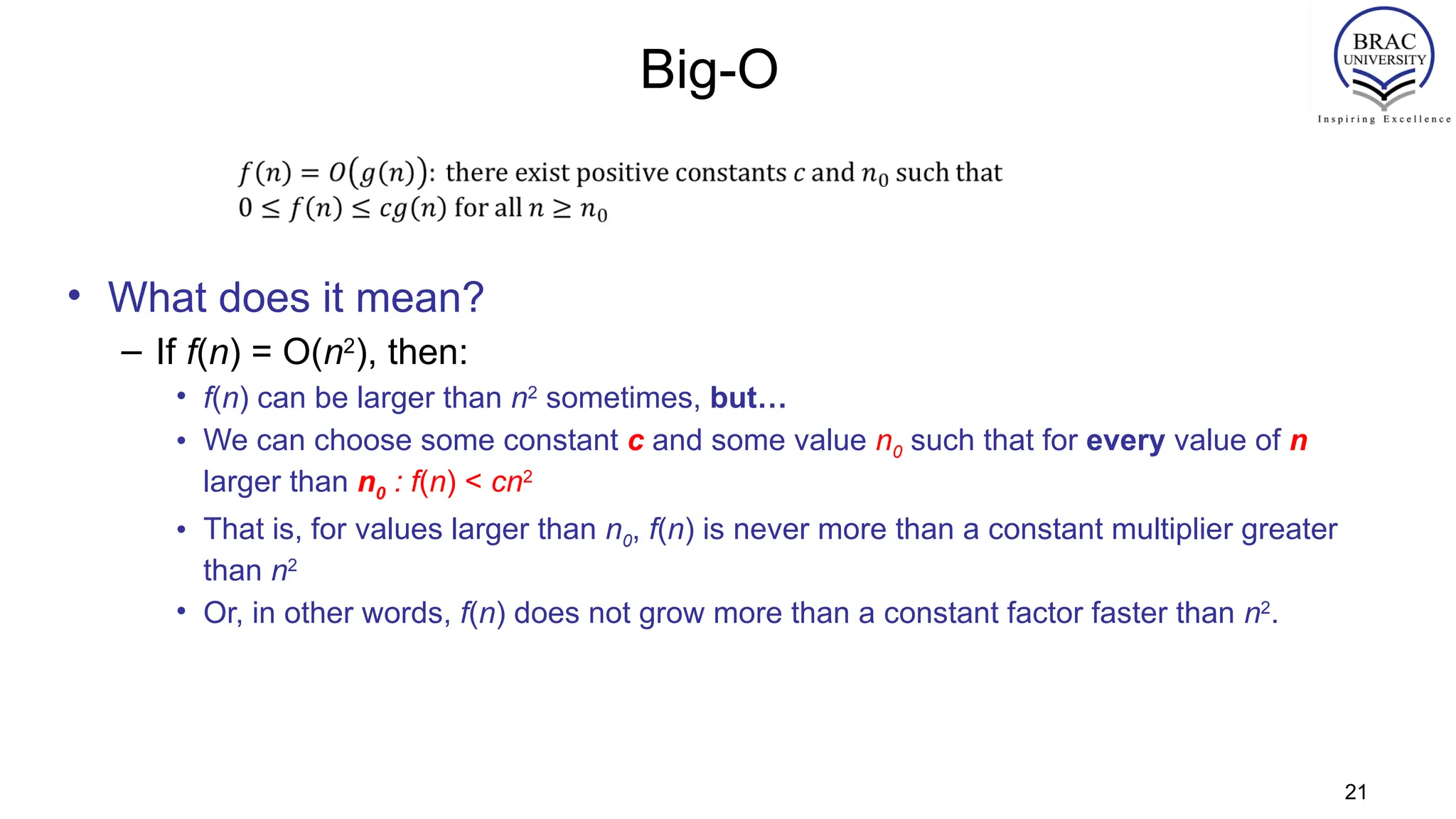 Big-O
• What does it mean?
– If f(n) = O(n2
), then:
• f(n) can be larger than n2
sometimes, but…
• We can choose some constant c and some value n0 such that for every value of n
larger than n0 : f(n) < cn2
• That is, for values larger than n0, f(n) is never more than a constant multiplier greater
than n2
• Or, in other words, f(n) does not grow more than a constant factor faster than n2
.
21
 