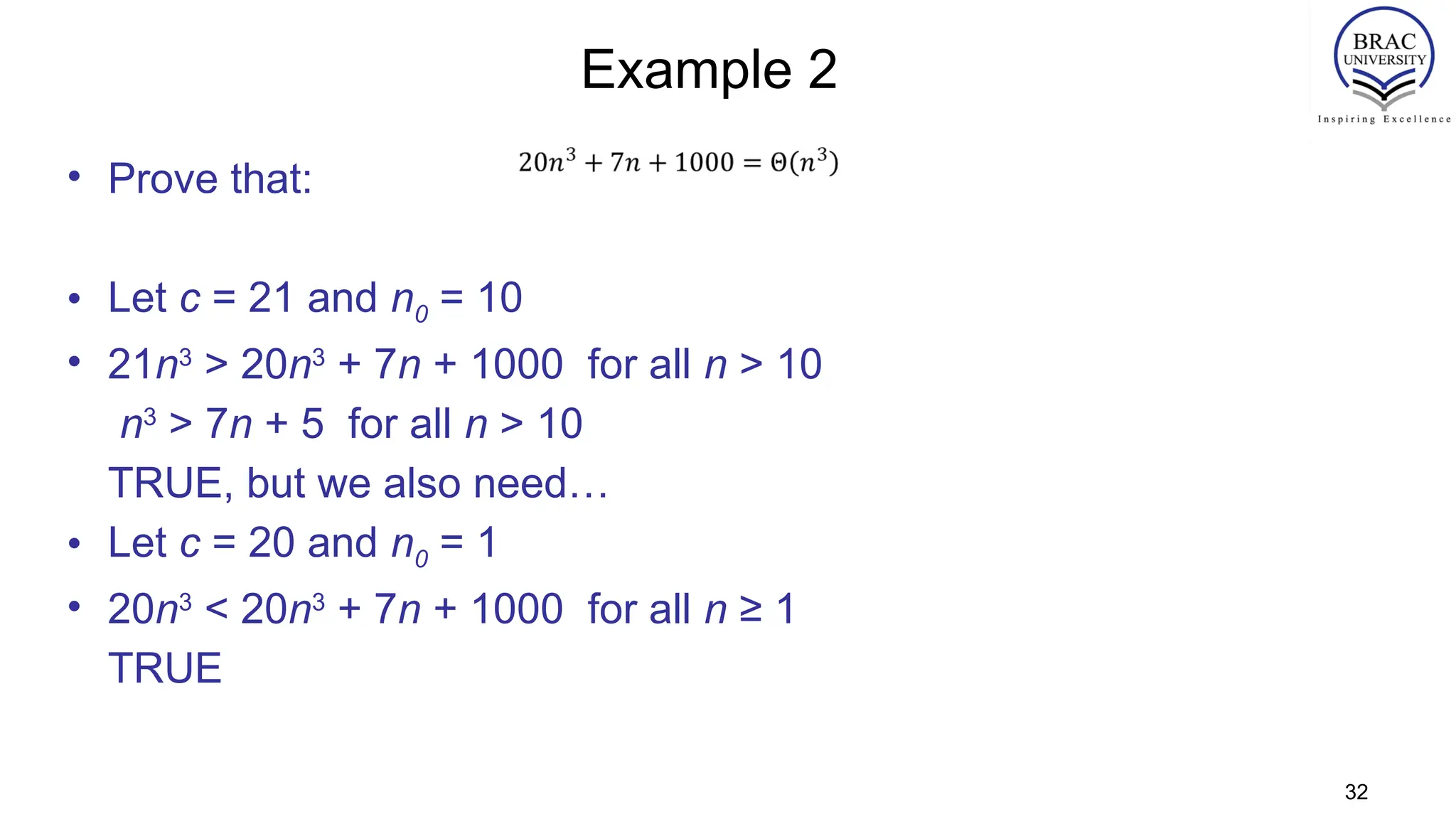 Example 2
• Prove that:
• Let c = 21 and n0 = 10
• 21n3
> 20n3
+ 7n + 1000 for all n > 10
n3
> 7n + 5 for all n > 10
TRUE, but we also need…
• Let c = 20 and n0 = 1
• 20n3
< 20n3
+ 7n + 1000 for all n ≥ 1
TRUE
32
 