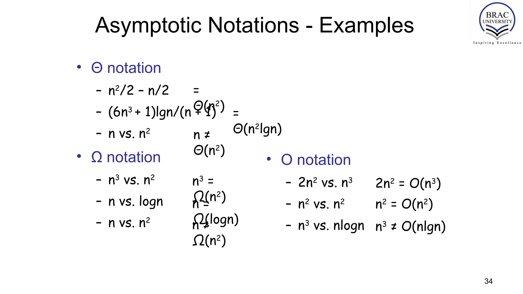 34
Asymptotic Notations - Examples
• Θ notation
– n2
/2 – n/2
– (6n3
+ 1)lgn/(n + 1)
– n vs. n2
• Ω notation
– n3
vs. n2
– n vs. logn
– n vs. n2
=
Θ(n2
)
n ≠
Θ(n2
)
=
Θ(n2
lgn)
• O notation
– 2n2
vs. n3
– n2
vs. n2
– n3
vs. nlogn
n3
=
Ω(n2
)
n =
Ω(logn)
n ≠
Ω(n2
)
2n2
= O(n3
)
n2
= O(n2
)
n3
≠ O(nlgn)
 