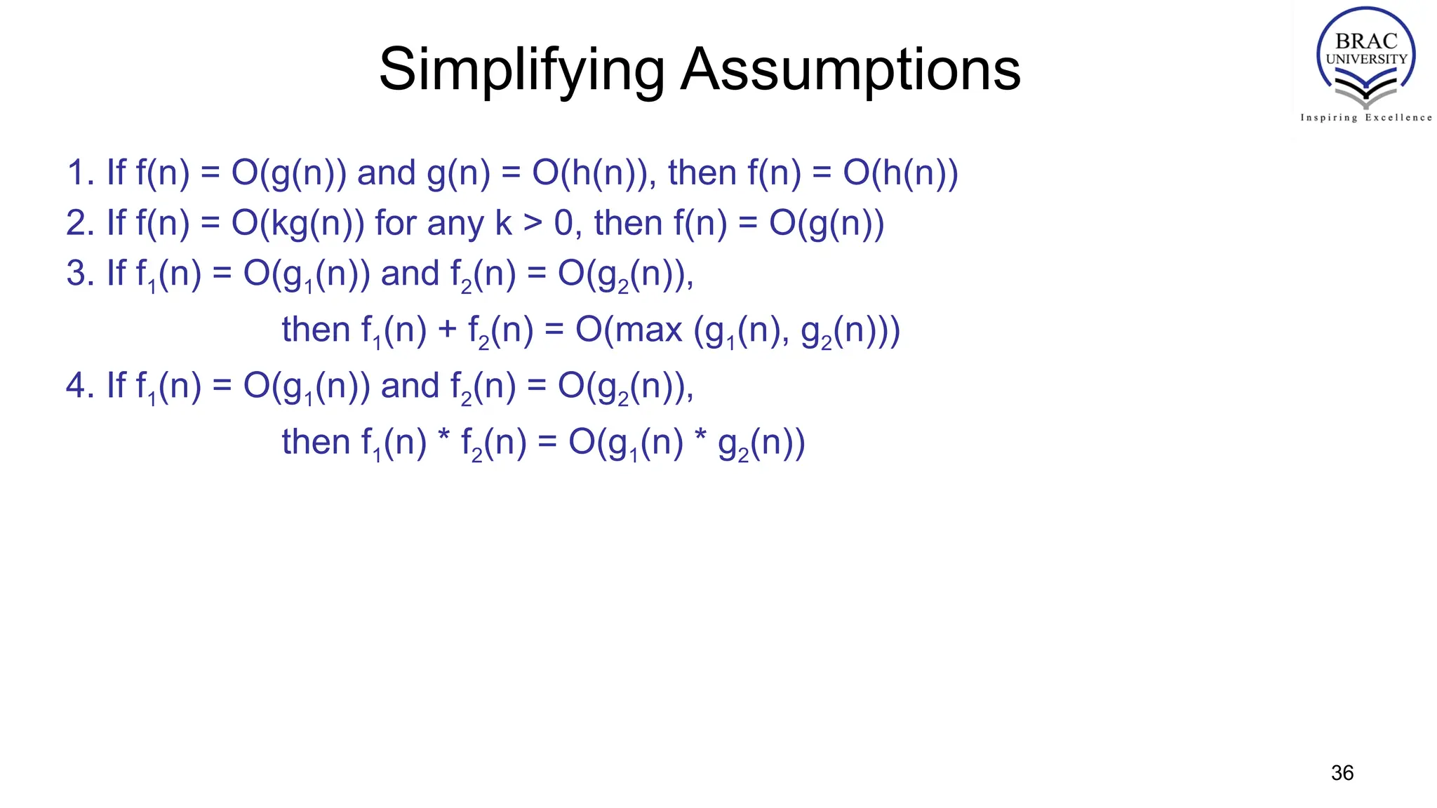 36
Simplifying Assumptions
1. If f(n) = O(g(n)) and g(n) = O(h(n)), then f(n) = O(h(n))
2. If f(n) = O(kg(n)) for any k > 0, then f(n) = O(g(n))
3. If f1(n) = O(g1(n)) and f2(n) = O(g2(n)),
then f1(n) + f2(n) = O(max (g1(n), g2(n)))
4. If f1(n) = O(g1(n)) and f2(n) = O(g2(n)),
then f1(n) * f2(n) = O(g1(n) * g2(n))
 