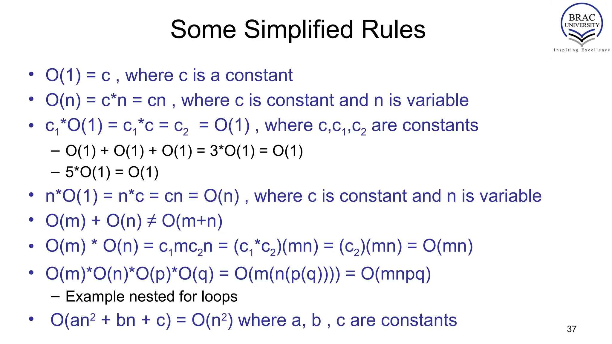 Some Simplified Rules
• O(1) = c , where c is a constant
• O(n) = c*n = cn , where c is constant and n is variable
• c1*O(1) = c1*c = c2 = O(1) , where c,c1,c2 are constants
– O(1) + O(1) + O(1) = 3*O(1) = O(1)
– 5*O(1) = O(1)
• n*O(1) = n*c = cn = O(n) , where c is constant and n is variable
• O(m) + O(n) ≠ O(m+n)
• O(m) * O(n) = c1mc2n = (c1*c2)(mn) = (c2)(mn) = O(mn)
• O(m)*O(n)*O(p)*O(q) = O(m(n(p(q)))) = O(mnpq)
– Example nested for loops
• O(an2
+ bn + c) = O(n2
) where a, b , c are constants 37
 