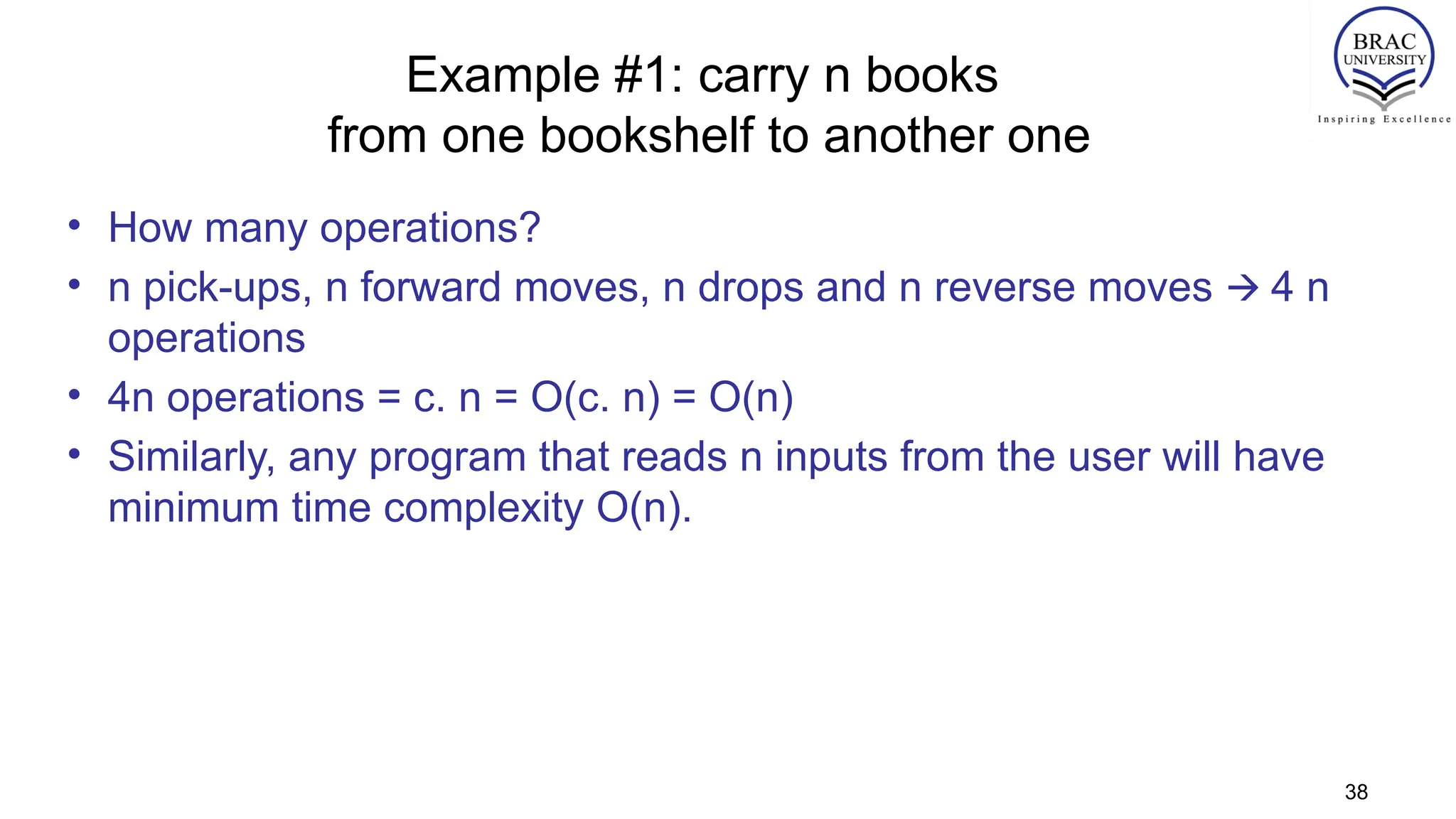 Example #1: carry n books
from one bookshelf to another one
• How many operations?
• n pick-ups, n forward moves, n drops and n reverse moves 4 n
🡪
operations
• 4n operations = c. n = O(c. n) = O(n)
• Similarly, any program that reads n inputs from the user will have
minimum time complexity O(n).
38
 