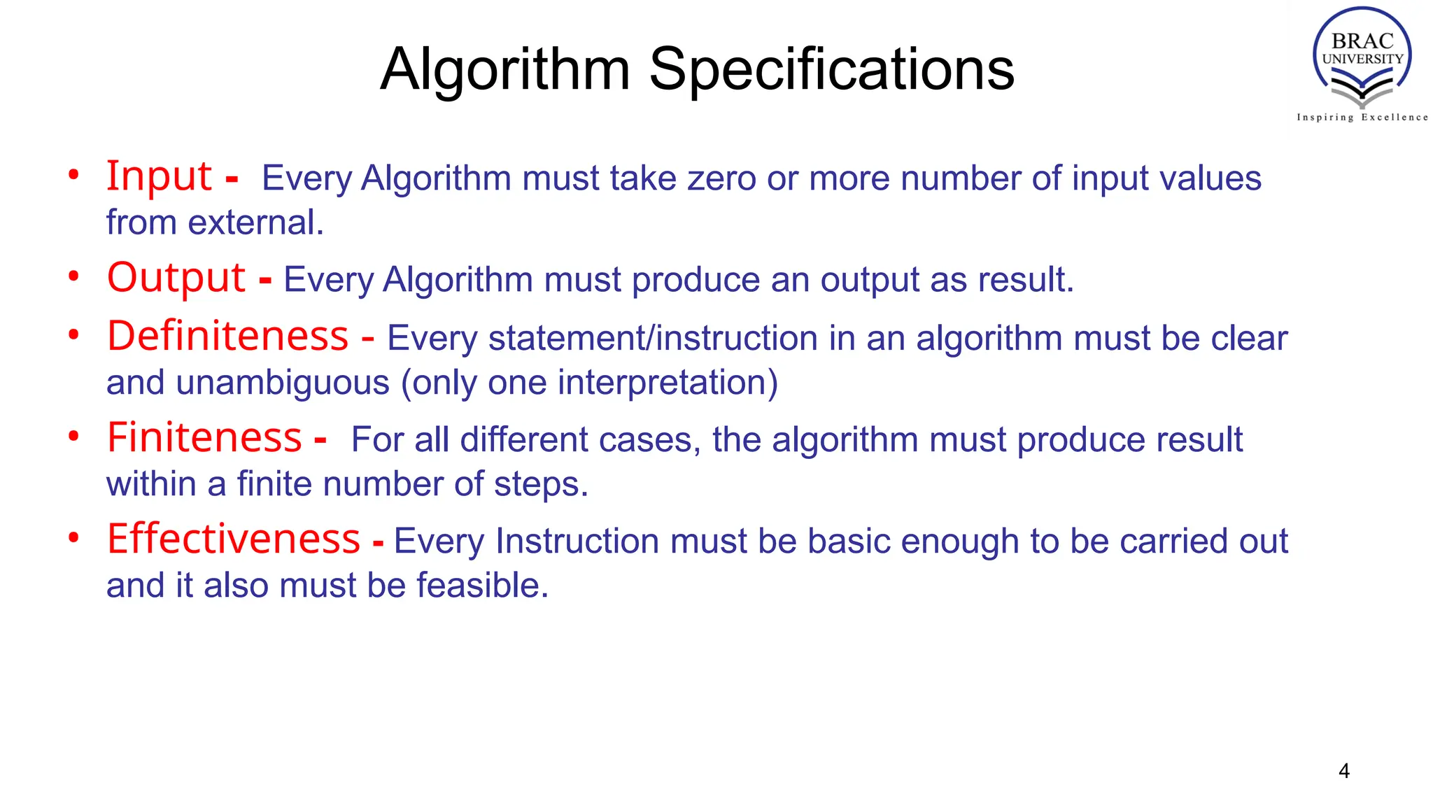 Algorithm Specifications
• Input - Every Algorithm must take zero or more number of input values
from external.
• Output - Every Algorithm must produce an output as result.
• Definiteness - Every statement/instruction in an algorithm must be clear
and unambiguous (only one interpretation)
• Finiteness - For all different cases, the algorithm must produce result
within a finite number of steps.
• Effectiveness - Every Instruction must be basic enough to be carried out
and it also must be feasible.
4
 