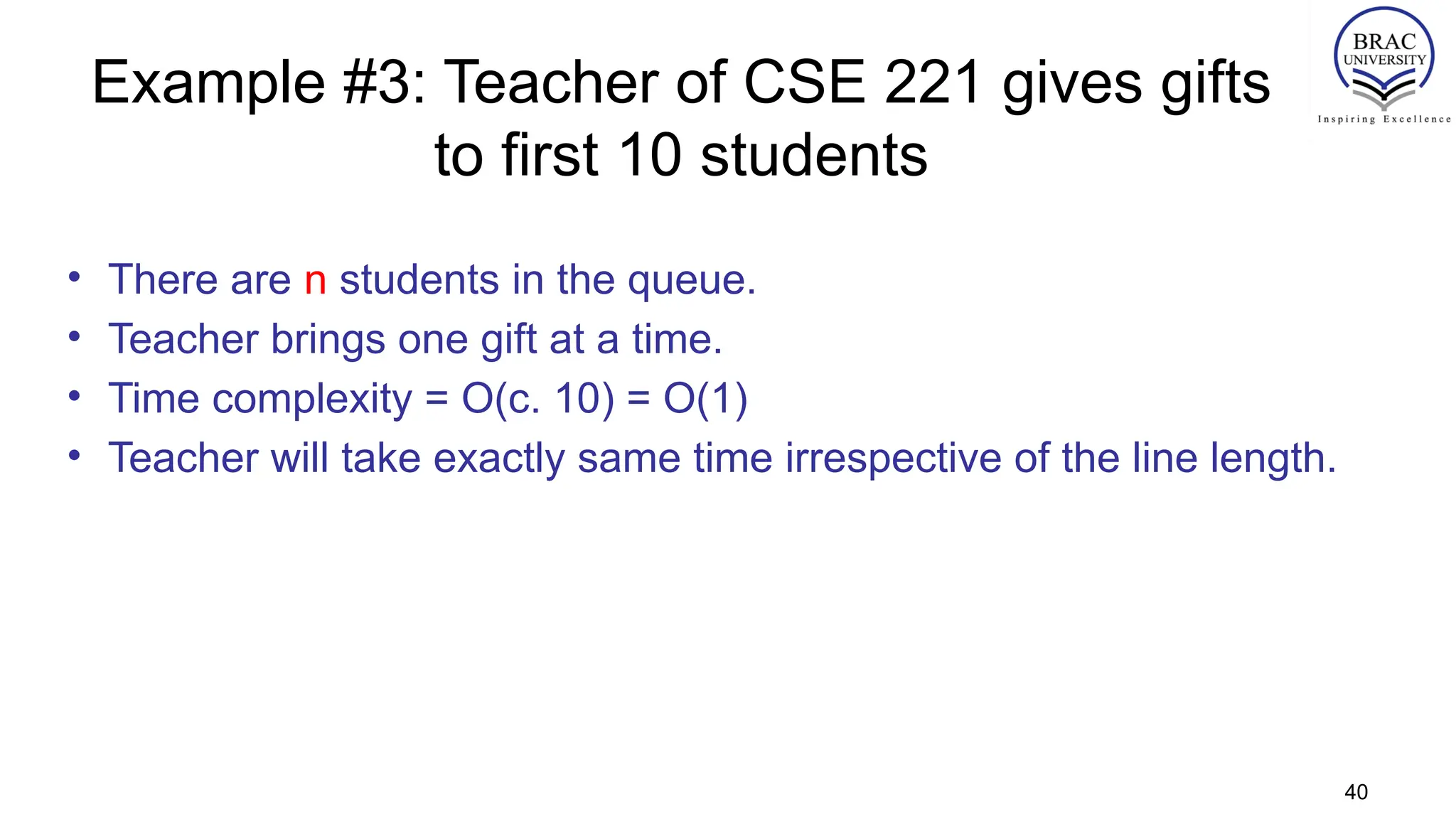 Example #3: Teacher of CSE 221 gives gifts
to first 10 students
• There are n students in the queue.
• Teacher brings one gift at a time.
• Time complexity = O(c. 10) = O(1)
• Teacher will take exactly same time irrespective of the line length.
40
 