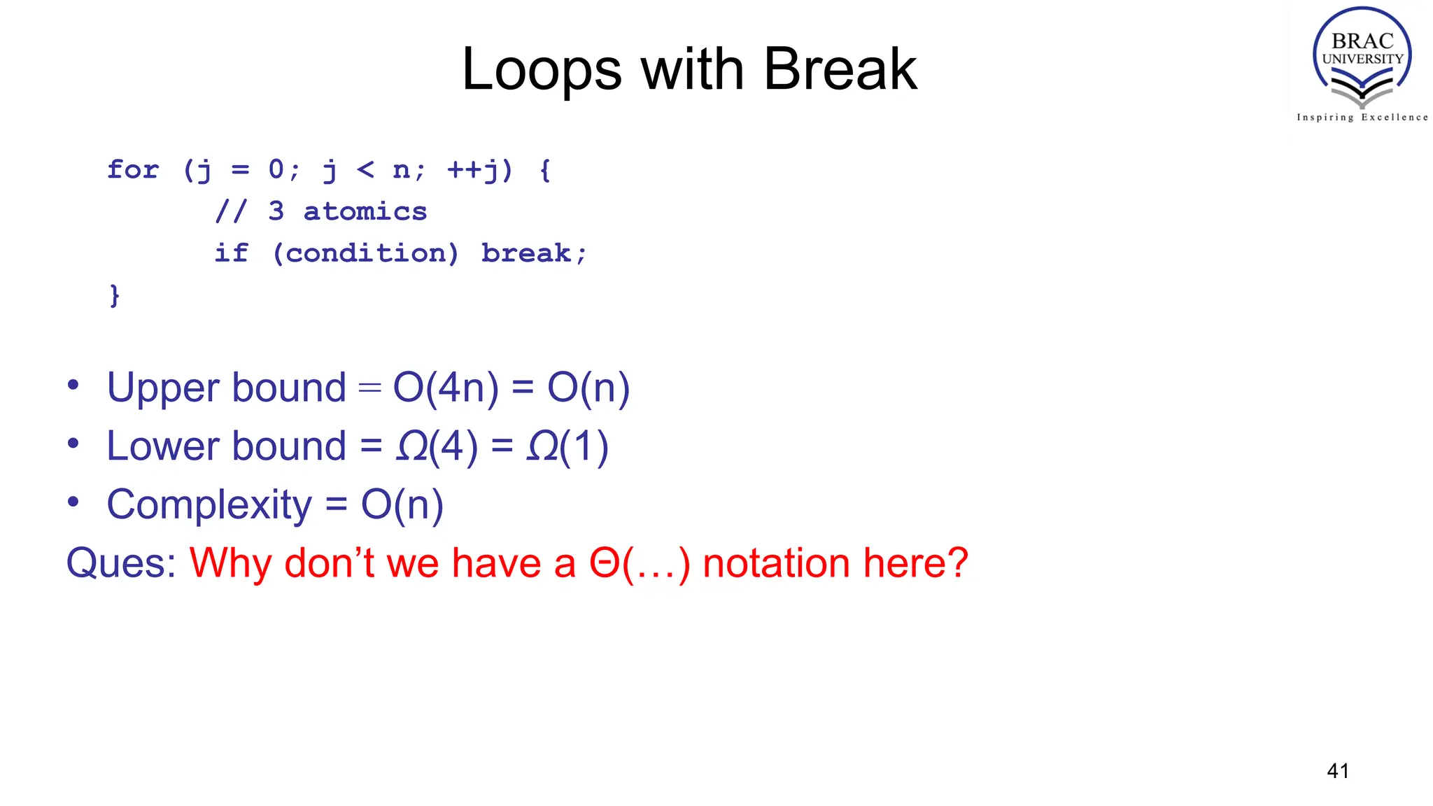 41
Loops with Break
for (j = 0; j < n; ++j) {
// 3 atomics
if (condition) break;
}
• Upper bound = O(4n) = O(n)
• Lower bound = Ω(4) = Ω(1)
• Complexity = O(n)
Ques: Why don’t we have a Θ(…) notation here?
 